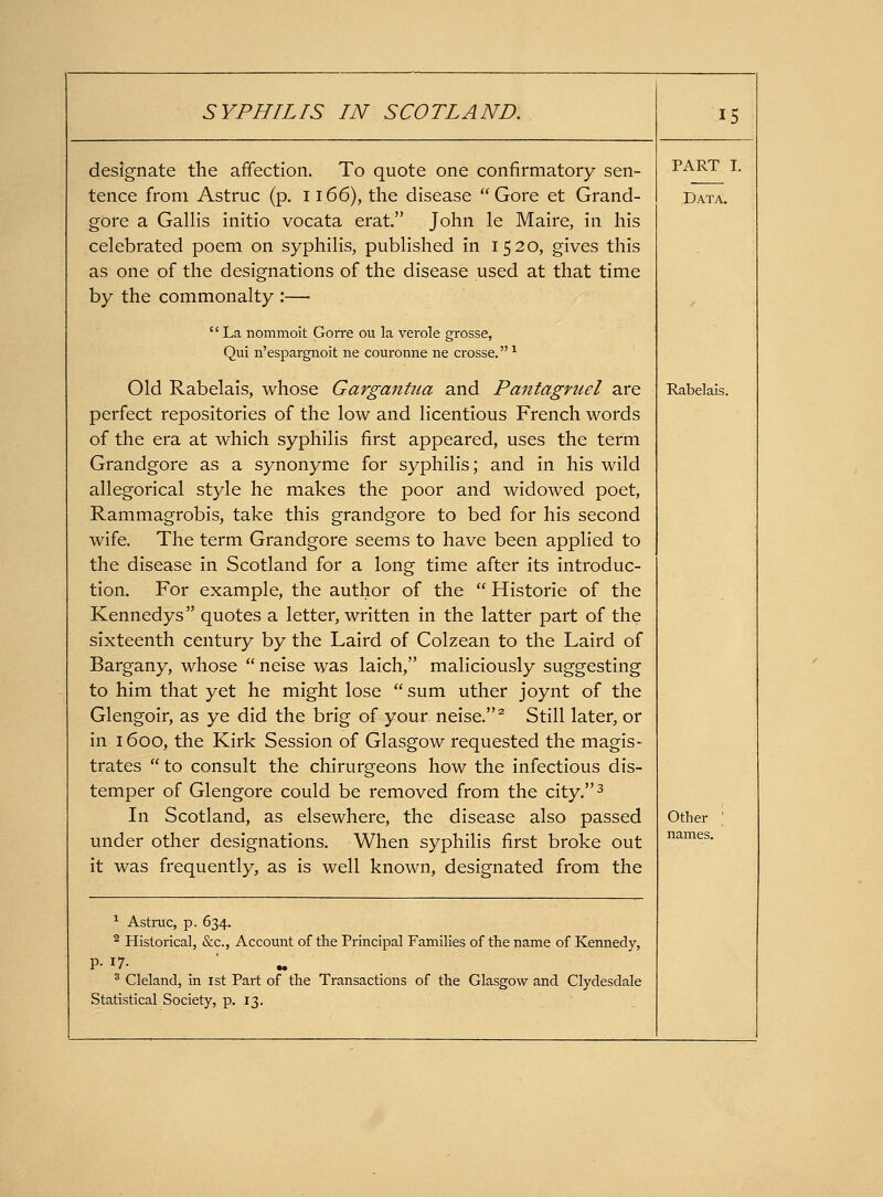 designate the affection. To quote one confirmatory sen- tence from Astruc (p. ii66), the disease Gore et Grand- gore a GaHis initio vocata erat. John le Maire, in his celebrated poem on syphihs, pubHshed in 1520, gives this as one of the designations of the disease used at that time by the commonalty :— '' La nommoit Gorre ou la verole grosse, Qui n'espargnoit ne couronne ne crosse. ^ Old Rabelais, whose Gargantiia and Pantagniel are perfect repositories of the low and licentious French words of the era at which syphilis first appeared, uses the term Grandgore as a synonyme for syphilis; and in his wild allegorical style he makes the poor and widowed poet, Rammagrobis, take this grandgore to bed for his second wife. The term Grandgore seems to have been applied to the disease in Scotland for a long time after its introduc- tion. For example, the author of the  Historic of the Kennedys quotes a letter, written in the latter part of the sixteenth century by the Laird of Colzean to the Laird of Bargany, whose neise was laich, maliciously suggesting to him that yet he might lose sum uther joynt of the Glengoir, as ye did the brig of your neise. ^ Still later, or in 1600, the Kirk Session of Glasgow requested the magis- trates  to consult the chirurgeons how the infectious dis- temper of Glengore could be removed from the city.^ In Scotland, as elsewhere, the disease also passed under other designations. When syphilis first broke out it was frequently, as is well known, designated from the ^ Astruc, p. 634. 2 Historical, &c., Account of the Principal Families of tlie name of Kennedy, P- 17- * Cleland, in 1st Part of the Transactions of the Glasgow and Clydesdale Statistical Society, p. 13. 15 PART I. Data. Rabelais. Other names.