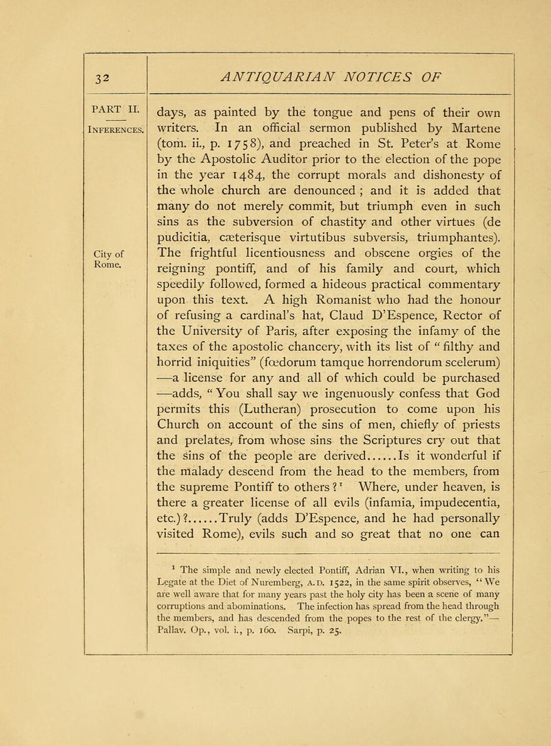 PART II. Inferences. City of Rome. days, as painted by the tongue and pens of their own writers. In an official sermon published by Martene (torn, ii., p. 1758), and preached in St. Peter's at Rome by the Apostolic Auditor prior to the election of the pope in the year 1484, the corrupt morals and dishonesty of the whole church are denounced ; and it is added that many do not merely commit, but triumph even in such sins as the subversion of chastity and other virtues (de pudicitia, caeterisque virtutibus subversis, triumphantes). The frightful licentiousness and obscene orgies of the reigning pontiff, and of his family and court, which speedily followed, formed a hideous practical commentary upon this text. A high Romanist who had the honour of refusing a cardinal's hat, Claud D'Espence, Rector of the University of Paris, after exposing the infamy of the taxes of the apostolic chancery, with its list of  filthy and horrid iniquities (fcedorum tamque horrendorum scelerum) —a license for any and all of which could be purchased -—^adds,  You shall say we ingenuously confess that God permits this (Lutheran) prosecution to come upon his Church on account of the sins of men, chiefly of priests and prelates, from whose sins the Scriptures cry out that the sins of the people are derived. Is it wonderful if the malady descend from the head to the members, from the supreme Pontiff to others ? '^ Where, under heaven, is there a greater license of all evils (infamia, impudecentia, etc.)? Truly (adds D'Espence, and he had personally visited Rome), evils such and so great that no one can ^ The simple and newly elected Pontiff, Adrian VI., when writing to his Legate at the Diet of Nm-emberg, a.d. 1522, in the same spirit observes, We are well aware that for many years past the holy city has been a scene of many corruptions and abominations. The infection has spread from the head through the members, and has descended from the popes to the rest of the clergy.— Pallav. Op., vol. i., p. 160. Sarpi, p. 25.