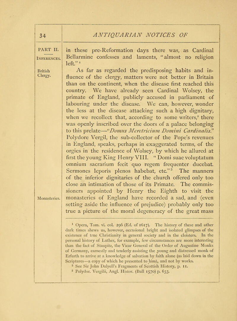 PART II. Inferences. British Clergy, Monasteries. in these pre-Reformation days there was, as Cardinal Bellarmine confesses and laments, almost no religion left. ^ As far as regarded the predisposing habits and in- fluence of the clergy, matters were not better in Britain than on the continent, when the disease first reached this country. We have already seen Cardinal Wolsey, the primate of England, publicly accused in parliament of labouring under the disease. We can, however, wonder the less at the disease attacking such a high dignitary, when we recollect that, according to some writers,^ there was openly inscribed over the doors of a palace belonging to this prelate—Domtis Meretrichmt Domini Cardinalis. Polydore Vergil, the sub-collector of the Pope's revenues in England, speaks, perhaps in exaggerated terms, of the orgies in the residence of Wolsey, by which he allured at first the young King Henry VIII.  Domi suae voluptatum omnium sacrarium fecit quo regem frequenter ducebat. Sermones leporis plenos habebat, etc.^ The manners of the inferior dignitaries of the church offered only too close an intimation of those of its Primate. The commis- sioners appointed by Henry the Eighth to visit the monasteries of England have recorded a sad, and (even setting aside the influence of prejudice) probably only too true a picture of the moral degeneracy of the great mass ^ Opera, Tom. vi. col. 296 (Ed. of 1617). The history of these and other dark times shews us, however, occasional bright and isolated glimpses of the existence of true Christianity in general society and in the cloisters. In the personal history of Luther, for example, few circumstances are more interesting than the fact of Staupitz, the Vicar General of the Order of Augustine Monks of Germany, earnestly and tenderly assisting the young and distressed monk of Erfurth to arrive at a knowledge of salvation by faith alone (as laid down in the Scriptures—a copy of which he presented to him), and not by works. ^ See Sir John Dalyell's Fragments of Scottish History, p. 11. ^ Polydor. Vergilii, Angl. liistor. (Bull 1570) p. 633.