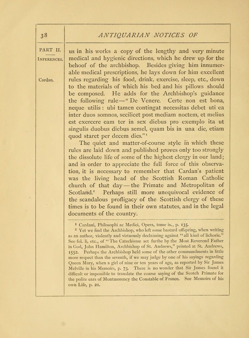 PART II. Inferences. Cardan. US in his works a copy of the lengthy and very minute medical and hygienic directions, which he drew up for the behoof of the archbishop. Besides giving him innumer- able medical prescriptions, he lays down for him excellent rules regarding his food, drink, exercise, sleep, etc., down to the materials of which his bed and his pillows should be composed. He adds for the Archbishop's guidance the following rule— De Venere. Certe non est bona, neque utilis : ubi tamen contingat necessitas debet uti ea inter duos somnos, secilicet post mediam noctem, et melius est exercere eam ter in sex diebus pro exemplo ita ut singulis duobus diebus semel, quam bis in una die, etiam quod staret per decem dies.^ The quiet and matter-of-course style in which these rules are laid down and published proves only too strongly the dissolute life of some of the highest clergy in our land; and in order to appreciate the full force of this observa- tion, it is necessary to remember that Cardan's patient was the living head of the Scottish Roman Catholic church of that day — the Primate and Metropohtan of Scotland.^ Perhaps still more unequivocal evidence of the scandalous profligacy of the Scottish clergy of these times is to be found in their own statutes, and in the legal documents of the country. 1 Cardani, Philosophi ac Medici, Opera, tome ix,, p. 135. 2 Yet we find tire Archbisliop, who left some bastard offspring, when writing as an author, violently and virtuously declaiming against all kind of lichorie. See fol. li, etc., of The Catechisme set furthe by the Most Reverend Father in God, John Hamilton, Archbishop of St. Andrews, printed at St. Andrews, 1552. Perhaps the Archbishop held some of the other commandments in httle more respect than the seventh, if we may judge by one of his sayings regarding Queen Mary, when a girl of nine or ten years of age, as reported by Sir James Melville in his Memoirs, p. 73. There is no wonder that Sir James found it difficult or impossible to translate the coarse saying of the Scotch Primate for the polite ears of Montmorency the Constable of France. See Memoirs of his own Life, p. 21.