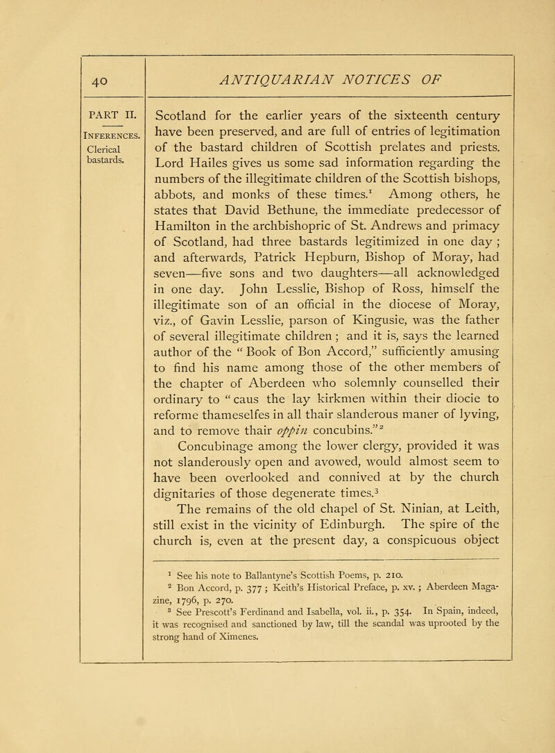 PART II. Inferences. Clerical bastards. Scotland for the earlier years of the sixteenth century- have been preserved, and are full of entries of legitimation of the bastard children of Scottish prelates and priests. Lord Hailes gives us some sad information regarding the numbers of the illegitimate children of the Scottish bishops, abbots, and monks of these times.^ Among others, he states that David Bethune, the immediate predecessor of Hamilton in the archbishopric of St. Andrews and primacy of Scotland, had three bastards legitimized in one day ; and afterwards, Patrick Hepburn, Bishop of Moray, had seven—five sons and two daughters—all acknowledged in one day. John Lesslie, Bishop of Ross, himself the illegitimate son of an official in the diocese of Moray, viz., of Gavin Lesslie, parson of Kingusie, was the father of several illegitimate children ; and it is, says the learned author of the  Book of Bon Accord, sufficiently amusing to find his name among those of the other members of the chapter of Aberdeen who solemnly counselled their ordinary to  caus the lay kirkmen within their diocie to reforme thameselfes in all thair slanderous maner of lyving, and to remove thair oppin concubins.^ Concubinage among the lower clergy, provided it was not slanderously open and avowed, would almost seem to have been overlooked and connived at by the church dignitaries of those degenerate times.^ The remains of the old chapel of St. Ninian, at Leith, still exist in the vicinity of Edinburgh. The spire of the church is, even at the present day, a conspicuous object ^ See his note to Ballantyne's Scottish Poems, p. 210. 2 Bon Accord, p. 377 ; Keith's Historical Preface, p. xv. ; Aberdeen Maga- zine, 1796, p. 270.  See Prescott's Ferdinand and Isabella, vol. ii., p. 354. In Spain, indeed, it was recognised and sanctioned by law, till the scandal was uprooted by the strong hand of Ximenes.