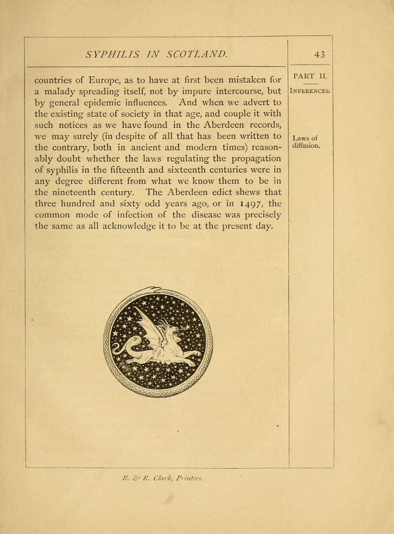 countries of Europe, as to have at first been mistaken for a malady spreading itself, not by impure intercourse, but by general epidemic influences. And when we advert to the existing state of society in that age, and couple it with such notices as we have found in the Aberdeen records, we may surely (in despite of all that has been written to the contrary, both in ancient and modern times) reason- ably doubt whether the laws regulating the propagation of syphilis in the fifteenth and sixteenth centuries were in any degree different from what we know them to be in the nineteenth century. The Aberdeen edict shews that three hundred and sixty odd years ago, or in 1497, the common mode of infection of the disease was precisely the same as all acknowledge it to be at the present day. PART II. Inferences. Laws of diffusion. 7?. e^^ A. Clark, Printers.