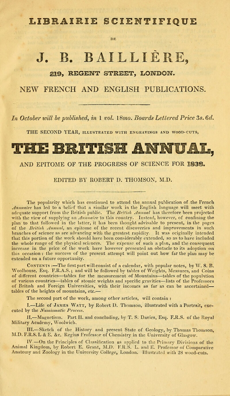 LIBBAIRIE SCIEMTIFIQUE '3 219, REGENT STREET, LONDOM. NEW FRENCH AND ENGLISH PUBLICATIONS. In October will be published, in 1 vol. 18mo. Boards Lettered Price 3s. 6d. THE SECOND YEAR, illustrated with engravings and wood-cuts, THE BRITISH ANNU AI., AND EPITOME OF THE PROGRESS OF SCIENCE FOR 1838. EDITED BY ROBERT D. THOMSON, M.D. The popularity which has continued to attend the annual publication of the French ^nmtaire has led to a belief tViat a similar work in the English language will meet with adequate support from the British public. The British Annual has therefore been projected with the view of supplying an Annnaire to this country. Instead, however, of confining the plan to that followed in the latter, it has been thought advisable to present, in the pages of the British Annual, an epitome of the recent discoveries and improvements in such branches of science as are advancing with the greatest rapidity. It was originally intended that this portion of the work should have been considerably extended, so as to have included the whole range of the physical sciences. The expense of such a plan, and the consequent increase in the price of the work have however presented an obstacle to its adoption on this occasion : the success of the present attempt will point out how far the plan may be extended on a future opportunity. Contents ;—The first part will consist of a calendar, with popular notes, by W. S. B. Woolhouse, Esq. F.R.A.S.; and will be followed by tables of Weights, Measures, and Coins of different countries—tables for the measurement of Mountains—tables of the population of various countries—tables of atomic weights and specific gravities—lists of the Professors of British and Foreign Universities, with their incora.es as far as can be ascertained— tables of the heights of mountains, etc.— The second part of the work, among other articles, will contain : I.—Life of James Watt, by Robert D. Thomson, illustrated with a Portrait, exe- cuted by the Nu^nismatic Process. II.—Magnetism. Part II. and concluding, by T. S. Davies, Esq. F.R.S. of the Royal Military Academy, Woolwich. III.—Sketch of the History and present State of Geology, by Thomas Thomson, M.D. F.R.S. L & E. &c. Regius Professor of Chemistry in the University of Glasgow. IV.—On the Principles of Classification as applied to the Primary Divisions of the Animal Kingdom, by Robert E. Grant, M.D. F.R.S. L. and E. Professor of Comparative Anatomy and Zoology in the University College, London. Illustrated with 28 wood-cuts.