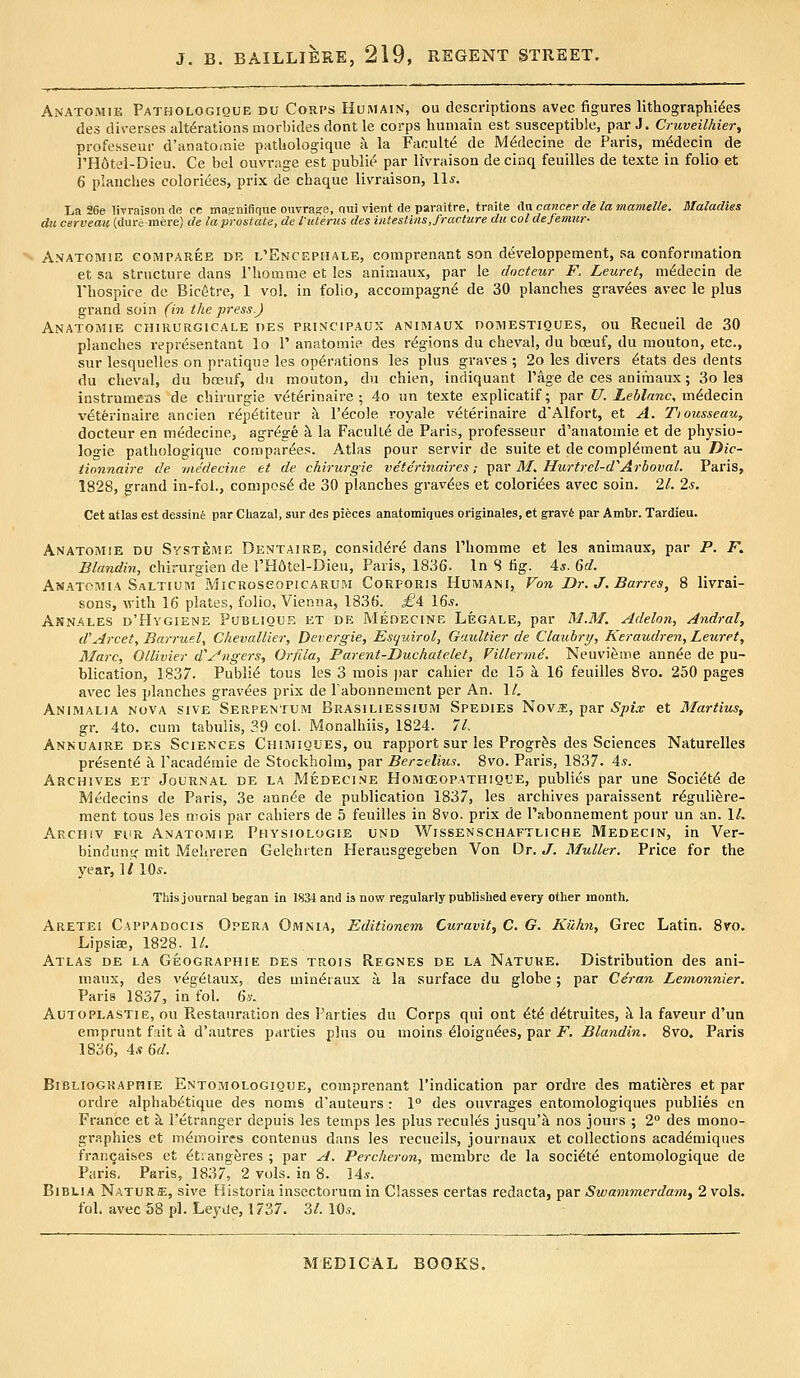 Anatomie Pathologique du Corps Humain, ou descriptions avec figures lithographi^es des diverses alterations morbidesdontle corps humain est susceptible, par J. Cruveilhier, professeur d'anato^nie patliologique a la Faculty de M^decine de Paris, mc^decin de ]'H6tei-Dieu. Ce bel ouvrage est public^ par liVraison de cinq feuilles de texte in folio et 6 planches colorizes, prix de cbaque livraison, 11*. Iia 26e livraison de ce masnifique ouvrage, qui vient de paraitre, traite Aw cancer de la mamelle. lilaladies du cerveau (dure mere) de la prostate, de Vutenis des iiitestins, fracture du col defemiw A.VATOMiE GOMPAREE DE l'EncephALE, comprenant son developpement, sa Conformation et sa structure dans I'homnie et !es aniaiaux, par le docteur F. Leuret, m^decin de rhospire de Bicetre, 1 vol. in folio, accompagn^ de 30 planches gravies avec le plus grand soin (in the press.) Anatomie chirurgicale pes principaux animaux domestiques, ou Recueil de 30 planches representant lo 1' anatomie des regions du cheval, du boeuf, du mouton, etc., sur lesquelles on pratique les operations les plus graves ; 2o les divers ^tats des dents du cheval, du boeuf, du mouton, du chien, indiquant Page de ces animaux; 3o les instrumeas de chirurgie v^tdrinaire ; 4o un texte explicatif; par U. Leblanc, m&Ascm veterinaire anciea r^petiteur a I'^cole royale veterinaire dAlfort, et A. Tiousseau, docteur en medecine, agr^ge ^ la FacuU^ de Paris, professeur d'anatomie et de physio- logic pathologique comparees. Atlas pour servir de suite et de complement au/JeV- tionnaire cle ■medecine et de chirurgie veterinaires; t^zx M^ Hurtrel-d''Arhoval. Paris, 1828, grand in-fol., compose de 30 planches gravees et coloriees avec soin. 21. 2s, Cat atlas est dessine par Cliazal, sur des pieces anatomiques originales, et gravfe par Ambr. Tardieu. Anatomie du Svsteme Dentaire, considere dans I'homme et les animaux, par P. F. Blandin, chirurgien de I'Hdtel-Dieu, Paris, 1836. In S tig. is. 6d. Anatomia Saltium MiCRoseopicARUM Corporis Humani, Fon Dr. J. Barres, 8 livrai- sons, with 16 plates, folio, Vienna, 1836. £A I6s. Annales d'Hygiene Poblique et de Medecine Legale, par M.3f. Adelon, Andral, d'Arcety Barruel, Chevallier, Derergie, Esquirol, Gaultier de Clauhry, Keraudren, Leurety Marc, Ollivier d'yi'ngers, Orfila, Parent-Duchatelet, Fillerm^. Neuvi^me annee de pu- blication, 1837. Publie tous les 3 mois ])ar cahier de 15 a 16 feuilles 8vo. 250 pages avec les planches gravees prix de rabonnemenl per An. 1/, Animalia nova siVE Serpentum Brasiliessium Spedies Novffi, par Spix et Martius, gr. 4to. cum tabulis, 39 col. Monalhiis, 1824. 71. Annuaire des Sciences Chimiques, ou rapport sur les Progr^s des Sciences Naturelles presente k Pacademie de Stockholm, par Berzelius. 8vo. Paris, 1837. 4^. Archives et Journal de la Medecine Homoeopathique, publics par une Societe de Medecins de Paris, 3e annee de publication 1837, les aixhives paraissent reguli^re- raent tous les mois par cahiers de 5 feuilles in 8vo. prix de I'abonnement pour un an. 1/. Archiv fur Anatomie Physiologie und Wissenschaftliche Medecin, in Ver- binduntf mit Mehreren Gelehrten Herausgegeben Von Dr. J. MuUer. Price for the year, 1/ 10*. This journal began in 1834 and is now regularly published every other month. Aretei Cappadocis Opera Omnia, Editionem Curavit, C, G. Kilhn, Grec Latin. 8vo. Lipsise, 1828. \L Atlas de la Geographie des trois Regnes de la Nature, Distribution des ani- maux, des vegeiaux, des mineraux a la surface du globe; par Ce'ran Lemonnier. Paris 1837, in fol. 6y. Autoplastie, ou Restanration des Parties du Corps qui ont ete detruites, &, la faveur d'un emprunt fait a d'autres parties plus ou moins eioignees, par i^. Blandin. 8vo. Paris 1836, 4* M. Bibliographie Entomologioue, comprenant I'indication par ordre des mati^res et par ordre alphabetique des noms d'auteurs : 1° des ouvrages entomologiques publics en France et a I'etranger depuis les temps les plus recuies jusqu'a nos jours ; 2° des mono- graphies et memoires contenus dans les recueils, journaux et collections academiques franqaises et etiangeres ; par A, Percheron, memljre de la societe entomplogique de Paris. Paris, 1837, 2 vols, in 8. 14*. BiBLiA Nature, sive Historia insectorum in Classes certas redacta, par Swammerdam, 2 vols, fol. avt;c58 pi. Leyile, 1737. 3/. lO^.