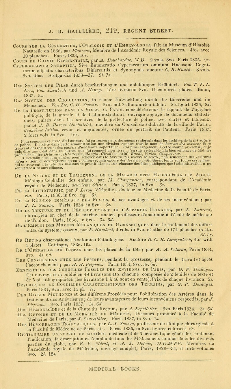 CouRs SUR LA GENfeRATioN, lOvologie et l'Embryologie, fait au Museum d'Histoire Naturelle en 1836, par Flourens, Membre de TAcad^mie Royale des Sciences. 4to. avec 10 planches. Paris, 1833, 10^. CoURS DE Chimie ElEMENTAIRE, par ^. Bouchardat, M.B. 2 vols. Bvo. Paris 1835. 9*. CvPEROGRAPHiA Synoptica, SivB Enumeratio Cyperacearum omnium Hucusque Cogni- tarum adjectis characteribus Ditfereiitiis et Synonymis auctore C. S. Kunt/i. 3 vols. 8vo. atlas. Stulgardise 1833—37. 21. 7s. Das System der .Pilze durch beschreibiiagen iind abbildungen Erlautert. Von T. F. L. Nees, Von Esenbech und A. Henry, l^re livraison 8vo. 11 coloured plates. Bonn, 1837. 85. Das System der Circulation, in seiner Entwicklung durch die thierreihe und im Menschen. Von Dr. C. H. Schulz. 8vo. mit 7 illuminirten tafeln. Stuttgart 1836, 8*. De la Prostitution dans la Ville de Paris, consid^r^e sous le rapport de PhygiSne publique, de la morale et de Padministration; ouvrage appuyd de documens statisti- ques, puises dans les archives de la prefecture de police, avec cartes et tableaux, par A. J. B Parent-Duchatelet, membre du Conseil de salubrity de la ville de Paris ; deuxieme edition revue et augu)eult58, orn^e du portrait de I'auteur, Paris 1837. 2 forts vols, in 8vo. 16*. Pour composer ce Uvre, dit I'auteiir, j 'ai eu recours aux documens renfermts dans les archives de !a priiecture de police 11 e-xiste dans cetle administration une division connue sous le nom de bureau des mceiirs; la se trouvent des registres et des paf iers d'une haute importance- J'ai puise lai'gement a cette source precieuse, et je puis dire que c'est dans ce bureau que j'ai compose mon livre ; j'ensuis redevable a la bienveillance de MM. les prefets de police Delcweau, Bebelleyme, Maiigin, Girod (de I'Ain), Baude, Vivien, Gisquet, etc. 11 m'at'aliu plusieurs annces pour achever dans le bureau des mmurs le relevi, non seulement des ecritures qu'on v tient et des registres qu'on y conserve,mais encore des dossiers individueIs, terms surtoutesces femme qui se (rouveut a la tete des maisonS de prostitvition et sur chacune des fiUes publiques qne I'administration a pu soumettre a sa surveillance. De la Nature et du Traitement de la Malauie dite Hydroc£phalite Aigue, M^nino'o-Cephalite des enfans, par M. Charpentier, correspondant de PAcad^aiie royale de M^decine, deuxihne Mition. Pans, 1837, in 8vo. 6s. De la Lithotripsie, par J. Leroy (d'Etoille), docteur en Mi^decine de la Faculty de Paris, etc. Paris, 1836, in 8vo. fig. 6*. De la Reunion immediate des Plaies, de ses avantages et de ses inconv^niens 3 par J. L. Sanson. Paris, 1834, in 8vo. 3*. De la Texture et du Developpement de l'Appareil Urinaire, par L. Laurent, chirurgien en chef de la marine, ancien professeur d'anatomie k I'&ole de m^decine de Toulon. Paris, 1836, in 8vo. 2>s. &d. De l'Emploi des Moyens Mecanioues et Gymnastiques dans !e traitement des difFor- mit^s du syst&me osseux, par F. Humbert, 4 vols, in Svo. et atlas de 174 planches in 4to. 2,1. 5*. De Retina observationes Anatomico Pathologicas. Auctore B. C. R. Langenheck, 4to. with 4 plates. Gottingse, 1836. 10*. De l'Operation du Trepan dans les plaies de la t^te; par A. A. felpeau, Paris 1S34, Svo. 4*. Qd. Des Convulsions chez les Femmes, pendant la grossesse, pendant le travail et apr^ I'accouchement; par A. A. Velpeau. Paris 1834, Svo. 3*. M, Description des Coquilles Fossiles des environs de Paris, par G. P. Deshayes. Get ouvrage sera public en 48 iivraisons 4to. chacune compos^e de 2 feuilles de texte et de 5 pi. lithograpbiees (les Iivraisons 1 k 46 sont en vente). Prix de chaque livraison. bs. Description de Coquilles Caracteristiques des Terrains, par O. P. Deshayes. Paris 1831, Svo. avec 14 pi. Ts. Des DiVERS Methodes et des diff^rens Proc^des pour Poblit^ration des Artferes dans le traitement des An^vrismes ; de leurs avantages et de leurs inconv^niens respectifs, par J. Lisfranc. Svo. Paris 1837. 3*. 6fif. Des Hemorroides et de la Chute du Rectum, ^ar A. Lepelleiier. Svo Paris 1834. 3^.6^/. Des Devoius et de la Moralite du Medecin, Discours prononc^ k la Faculty de M^decine de Paris, par J. Cruveilhier. Paris 1837, in Svo. \s. Des Hemorragies Traumatiques, par L. J. Sanson, professeur de cliuique chirurgicale k la Faculty de Medecine de Paris, etc. Paris, 1836, in Svo. figures coloriees. 6s. Dictionnaire univep.sel de MATiJcRE m^dicalc et de Th^rapeutique g^n^ralc ; contenant I'indication, la description et I'emploi de tous les JVWdicamens connus dans les diverses parties dn globe, par F. V. Merat, et A. J. Delens, D.D.M.PP. Membres de I'Acad^mie royale de Medecine, ouvrage complet, Paris, 1829—34, 6 forts volumes Svo. 2c. 12*.