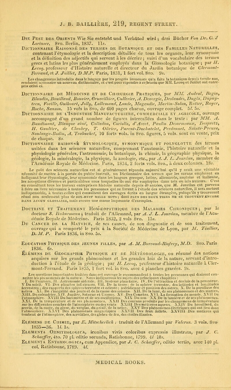 Die Pest des Orients Wie Sie entsteht und Verhiited wird ; drei Biicber Fu7i I>r. C~. J Lorimer. 8vo. Berlin, 1837. \\s. DiCTiONNAIRE RAlSO>fNE DES TERMES DE BoTANlQUE ET DES FaMILLES NaTURELLES, contenant I'c^tymologie et la description d^tnillee de tous les organes, leur synonymic et la definition des adjectifs qui servant ales d(^crire; suivi d'un vocabulaire des termes grecs et latins les plus gi^n^ralement employes dans la Glossologie botanique ; par H. JLecoq, professeur d'Histoire naturelle et directeur du Jardin botanique de Clermont- Ferrand, et J. Juillet, D.M.P. Paris, 1831, 1 fort vol. 8vo. 9*. Les cliangemens introduits danslelangage paries progres immenses qu'a fails la botanique depiiia trente ans, rendaient utcessaire un nouveau dictioimaire, et c'est poui-repondre a ce.besoinque Mil. Lecoq et Juillet out entre- pris celui ci. DiCTiONNAIRE DE Medecine et DE Chirurgie Pratiques, par MJ\L Andral, Begin, Blandin, Bouillaud, Bouvier, Gruveilhier, Cullerier, j4. Devergie, Deslandes, Duges, Dupuy- fren, Foville, Guibourt, Jolly, Lallemand, Londe, Magendie, Martin-Solon, Ratier, Rat/er, Roche, Sanson. 15 vols in 8vo, de 600 pages chacun, ouvrage complet. 5^. 5,?. DiCTiONNAIRE DE L'INDUSTRIE MaNUFACTORIERE, COMMERCIALE ET AGRICOLE, OUVrage accompagn^ d'un grand nombre de figures intercall^es dans le texte ; par 3IM. A. Baudimonf, Blanque aine, Colladon, Coriolis, d'Arcet, Paulin Desorineai(,x, Ijespretz, H. Gaultier., de Clauhry, T. Olivier, Parent-Duchatelet, Perdonnet, Sainte-Preuve, Soulange-Bodin, A, Trahuchet, 10 forts vols, in 8vo. figures, h vols, sent en vente, prix de chaque. 8«. ' DiCTiONNAIRE RAISONNE feTYM OLOGIQUE, SYNONYMIQUE ET POLYGLOTTE dcS temieS usit^es dans les sciences naturelles, comprenant I'anatomie, I'histoire naturelle et la physiologic g^n^rales, I'astrononiie, la botanique, la chimie, la geographic physique, la g^ologje, la min^ralogie, la physique, la zoologie, etc., par A. J, L. Jourdan, menibre de TAcad^mie Royale de Medecine. Paris, 1834, 2 forts vols. 8vo., a deux colonnes. I85. Le gout des sciences naturelles est si gen6-alement repandu aujourd'hui qu'il y avait une veritable n^cessite de mettre a la portee du pubhc instruit, un Dictionnaire des termes que les savans emploient en indiquant leur etymologie, leur synouomie dans les langues grecque, latine, allemande, anglaise et italienne, les acceptions diverses et particuliferes sous lesquelles ils ont ete employees dans tels ou tels auteurs. C'est en consultant tous les travaux entrepris en histoire naturelle depuis 40 annees, que M. Jourdan est parvenu h. faire un livre necessaire a toutes les personnes qui se livrent a I'etude des sciences naturelles, it sera surtout indispensable, a toutes celles qui consultent des ouvrages ecrits en laiigue etrangfere, puisqu'ils y trouveront r^uni non seulement plus de dix-hdit mille mots ; dont plus des deux tiers nb se trouvent encor*; DANS Aucuji GLOSSAiRE, mais eucore une masse imposante d'exemples. Doctrine et Traitement Hoiwolopathique des Maladies Chroniques; par le docteur S. Hahnemann^ traduit de I'Allemand, par A. J. L. Jourdan, uiembre de I'Acit^ d^mie Royale de Medecine. Paris 1832, 2 vols 8vo. 15*. Du Cancer de la Matrice, de ses causes, de son diagnostic et de son traitement, ouvrage qui a remport^ le prix a la Soci^t^ de Medecine de Lyon, par AI. Teallier, I). M. P. Paris 1836, in 8vo. 5*. Education Physique des jeunes filles, par A. M.Bureaud-Rio/rey,M.D. Svo. Paris ■_ 1836. 6s. Elemens de Geoguaphie Physique et de Meteorolog.ie, ou resum6 des notions acquises sur les grands phenom^nes et les grandes lois de la nature, servant d'intro- duction a I'etude de la geologic; par H. Lecoq, prcfesseur d'histoire naturelle a Cler- mont-Ferrand. Paris 1835, 1 fort vol. in 8vo. avec 4 planches gravies. 9*. Les questions importantes traitees dans cet ouvrage le recommandent a toutes les personnes qui desirent con- naitre les piitnoraenes de la nature, Nous indiquerous ies sujets des principaux cbapitres : I. De I'luiivers. U. Astronomie sidirale. III. Systeme plaiietaire, iV. De I'attraction et deslois de la pesanteur. V Du soleil. VI- Des planetes inftrieures. VIL De la terre: de la sphere terrestre, des latitudes et longitudes terrestres ; des rapports des spheres terrestre et celeste; m^ridienne et position des astres. X. De la parallaxe des astres Xi. De i'iuegalit6 des jours et de la cause des saisous- XII. De la lune, de ses phinomeiies et des marees, XIII.Ducalendrier. aIV. Jupiter, Satiirne et Uranus. XV- Des Cometes. XVI. La formation du monde. XVil De ratmosphere- XVIIl Dubarometre et de ses oscillations. XIX Du son- XX De la lumiere el de sesph^nomenes. XXI. De la temperature et de ses phenomenes. XXII Des courans produits par les changemens de tempei'ature sur les diffiirentes couches de ratmosphere ou des vents XXIII Des nieteores aqueux. XXIV Du brouillard, du serein, de la rosee, du givre, du verglas, du gresi], de la neige. XXV Des phenomenes 61ectriques qui ont lieu dans I'atmosphere. XXVI Des phenomenes maguctiqucs XXVII Des feux foUets. XXVIII Des matitres qui tombent de I'atmosphere, des aerolithes, des globes de feu, des etoilcstilantes. Elemens de Ch\vi\il, ^^&v E, Mitscherlich ; traduit de rAllemand par Valerus. 3 vols. 8vo- 1835—36. 1/. 1.9. Elementa Ornithologica, iconibus vivis coloribus expressis illustrata, par J. C. Schacffer,AX.Q. 70 pi. editio secunda, Ratisbonne, 1799. 4/ iO*. Elementa Entomological cum Appendice, par J. C. Schaeffer, editio tertio, avec 140 pi. col. Ratisbonne, 1789. Al.