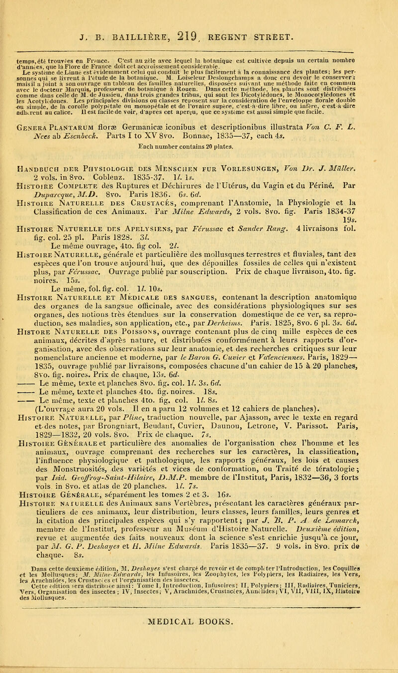 temps, 6ti trouTees en Fr»uce. C'est au zMe avec lequel la botanique est cultivee depuis un certain nombre d'anuces, que la Flore de France doitcet accroisseuieut considerable. Le systeme deLinne est tvidemment celui qui conduit le plus facilement a la connaissance des plnntes; les per- sonnes qui se livreut a I'etude de la botanique. M. Loiseleur Desloii^champs a douc cru devoir le conserver: maisil a joint a sonouvrage un tableau des families naturelles, disposees suivant une methode faite en commun avec le docteur Marquis, professeur de botanique h Rouen. Dans cette methode, les plaiiles sont riistribuees comme dans celle de M. de Jussieu, dans trois grandes tribus, qui sont les Dicotyledones, le Monocotyl6dones et les Acotylidoucs. Les priucipales divisions ou classes reposent sur la consideration de I'euveloppe florale double flu simple, de la corolle polypetale ou mouopetale et de I'ovaire supere, c'est-a-dlre lihre, ou infere, cest-a-dire adherent au calice. 11 est facile de voir, dapres cat aper^u, que ce systeme est aussi simple que facile. Genera Plant.arum florae Germanicaa iconibus et descriptionibus illustrata Von C. F. L. Nees ab Esenbeck. Parts I to XV 8vo. Bonnae, 1835—37, each 4*. Each number contains 20 plates. Handbuch der Physiologie des Menschen fur Vorlesungen, Von Ur. J. MHUer. 2vols. inSvo. Coblenz. 1835-37. \L Is. HiSTOiRE Complete des Ruptures et D^chirures de FUt^rus, du Vagin et du P^rin^. Par Ihxparcque, M.D. 8vo. Paris 1836. 6«. 6(/. HisToiRB Naturelle DES Crustaces, comprenant rAnatomie, la Physiologie et la Classification de ces Animaux. Par Milne Edwards, 2 vols. 8vo. fig. Paris 1834-37 19*. HiSTOiRE Naturelle des Apelysiens, par Fdrussac et Sander Rang. 4 livraisons fol. fig. col. 25 pi. Paris 1828. 3/. Le m6aie ouvrage, 4to. fig col. 21. HiSTOiRE Naturelle, gen^rale et particuliere des mollusques terrestrcs et fluviales, tant des especes que Ton troui^e aujourd'hui, que des d^pouilles fossiles de celles qui n'existent plus, par Ferussac. Ouvrage public par souscriptioa. Prix de chaque livraison, 4to. fig. noires. 15*. Le ra^rae, fol. fig. col. 1^. 10.s. Histoire Naturelle et Medicale des sangues, contenant la description anatomique des organes de la sangsue officinale, avec des considerations physiologiques sur ses organes, des notions trfes etendues sur la conservation doiuestique de ce ver, sa repro- duction, ses maladies, son application, etc., par Derkeims. Paris. 1825, 8vo. 6 pi. 3*. 6d. HisTORE Naturelle des Poissons, ouvrage contenant plus de cinq mille espfeces de ces animaux, d^crites d'apr^s nature, et distributes couform^nient k leurs rapports d'or- ganisation, avec des observations sur leur anatomic, et des recherches critiques sur leur nomenclature ancienne et raoderne, par le Baron G. Cuvier et Vcdenciennes. Paris, 1829— 1835, ouvrage public par livraisons, composees chacune d'un cahier de 15 k 20 planches, 8vo. fig. noires. Prix de chaque, 13*. 6</- Le meme, texte et planches 8vo. fig. col. 1/. 3*. 6d. Le meme, texte et planches 4to. fig. noires. 18*. . ■ Le mfime, texte et planches 4to. fig. col. 1/. 8*. (L'ouvrage aura 20 vols. II en a paru 12 volumes et 12 cahiers de planches). Histoire Naturklle, -pur Pline, traduction nouvelle, par Ajasson, avec le texte en regard etdes notes, par Brongniart, Beudant, Cuvier, Daunou, Letrone, V. Parissot. Paris, 1829—1832, 20 vols. 8vo. Prix de chaque. 7*. Histoire Generale et particuliere des anomalies de I'organisation che-z Phomme et les animaux, ouvrage comprenant des recherches sur les caract^res, la classification, I'influence physiologique et pathologique, les rapports g6n6raux, les lois et causes des Monstruosit<5s, des variet^s et vices de conformation, ou Trait^ de teratologic; par Isid. Geoffroy-Saint-Hilaire, D.M.P. membre de I'lnstitut, Paris, 1832—36, 3 forts vols, in 8vo. et atlas de 20 planches. 1/. 7*. Histoire Generale, separ6ment les tomes 2 et 3. 16*. Histoire naturelle des Animaux sans Vert^bres, presentant les caractferes g^neraux par- ticuliers de ces animaux, leur distribution, leurs classes, leurs families, leurs genres et la citation des principales espfeces qui s'y rapportent; par J. B, P. A. de Lamarck, membre de I'lnstitut, professeur au Museum d'Histoire Naturelle. 'Deua:ihne edition, revue et augmentee des faits nouveaux dont la science s'est enrichie jusqu'a ce jour, par /(/. G. P. Deshayes et H. Milne Edwards. Paris 1835—37. J) vols, in 8vo. prix da chaque. 8*. Dans cette deuxieme edition, 31, Deshayes s'cst cliargi de revoir et de compltterrlntrodnction, les Coquillcs et les Mollusques; M. Milne-Edwards, les Infusoires, les Zoophytes, les Poly piers, les Radiaires, les Vers, les Arachnides, les Crustacies et I'organisation des insectes. Cette edition sera distribiiee ainsi: Tome 1, Introduction, Infusoires; II, Polypicrs; III, Radiaires/Tuniciers, Vers, Organisation des insectes ; IV, Insectes; V, Arachnides, Crustacces, Aunt tides j VI, VII, VIII, IX, Histoire des Mollusques.