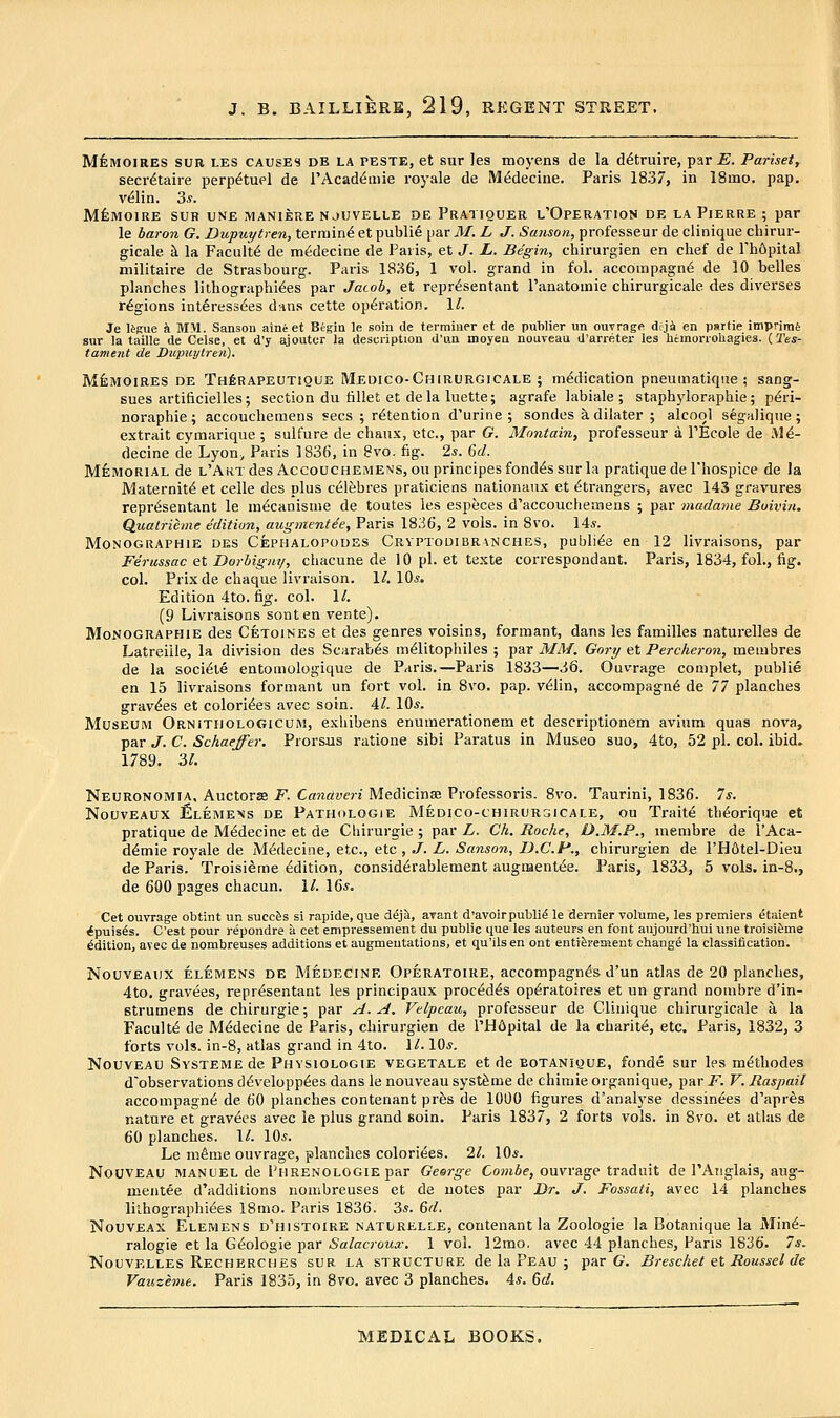 MfeMOiRES SUR LES CAUSES DE LA PESTE, et sur ]es moyens de la d^truire, par £. Pariset, secretaire perp^tuel de rAcad^mie royale de M^decine, Paris 1837, in 18mo. pap. v^lin. 3^. MilHOIRE SUR UNE MANIERE NJUVELLE DE PrATIQUER l'OpERATION DE LA PlERRE ; par le baron G. Dupuytren, termini et publie par M. L J. Sanson, professeur de clinique chirur- gieale ^ la Faculty de m^decine de Paris, et J. L. Begin, chirurgien en chef de Phdpital militaire de Strasbourg. Paris 1836, 1 vol. grand in fol. accompagn6 de 10 belles planches lilhographi^es par Jacob, et repr^sentant I'anatomie chirurgicale des diverses regions interess(5es dans cette operation. 1/. Je iJ'gue k MM. Sanson aine et Begin le soin de terminer et de puWier ira outrage dyi en partie imprimi sur la taille de Celse, et d'y ajouter la description d'un moyeu nouveau d'arreter les himorrohagies. (,Tes- tament de Diqmytren). MfeiwoiRES DE Th6rapeutique Medico-Chiuurgicale ; medication pneumatique ; sang- sues artificielles; section du tillet et de la luette; agrafe labiale ; staphyloraphie; p^ri- noraphie ; accouchemens ?ecs ; retention d'urine ; sondes a dilater ; alcool segalique ; extrait cymarique ; sulfure de chaiix, etc., par G. Montain, professeur a PEcole de M^- decine de Lyon, Paris 1836, in 8vo. fig. 2*. Gd. Memorial de L'ARxdes Accouchemens, on principesfond^s sur la pratique dePhospice de la Maternite et celle des plus c^lfebres praticiens nationaux et Strangers, avec 143 gravures repr^sentant le m^canisuie de toutes les especes d'accouchetnens ; par madanie Boivin. Quatrieme edition, augmentie, Paris 1836, 2 vols, in 8vo. 14s. Monographie des Cephalopodes Crvptodibranches, publi^e en 12 livraisons, par Ferussac et Dorbigm/, chacune de 10 pi. et texte correspondant. Paris, 1834, fol., fig. col. Prixde chaque livraison. 1^.10*. Edition 4to. fig. col. \l. (9 Livraisons sonten vente). Monographie des Cetoines et des genres voisins, formant, dans les families naturelles de Latreiiie, la division des Scarab^s m^litophiles ; par MM. Gory et Percheron, membres de la soci^te entomologique de Paris.—Paris 1833—36. Ouvrage coniplet, publie en 15 livraisons formant un fort vol. in 8vo. pap. v^lin, accompagn6 de 77 planches gravies et colorizes avec soin. Al. 10*. Museum Ornithologicum, exhibens enuraerationem et deseriptionem avium quas nova, par J. C. Schaeffer. Prorsus ratione sibi Paratus in Museo suo, 4to, 52 pi. col. ibid» 1789. 2>l. Neuronomta, Auctorse F. Canaveri Medicinas Professoris. 8vo. Taurini, 1836. 7s. NouvEAUX j6leme\s de Pathologie Medico-chirurgicale, ou Traite th^orique et pratique de M^decine et de Cliirurgie ; par L. Ch. Rochf, D.M.P., membre de I'Aca- d^mie royale de MMecine, etc., etc , ./. L. Sanson, B.C.P., chirurgien de l'H6tel-Dieu de Paris. Troisierae Edition, consid^rablement augnaent(5e. Paris, 1833, 5 vols, in-8., de 600 pages chacun. 1/. 16*. Cet ouvrage obtint un succis si rapide, que dejtl, arant d'avoirpublic le dernier volume, les premiers ^taient <puis6s. C'est pour repondre a cet empressement du public que les auteurs en font aiijourd'hui une troisi^me Edition, avec de nombreuses additions et augmentations, et qu'ils en ont enti^rement chang^ la classification. Nouveaux elemens de Medecinr Operatoire, accompagnfe d'un atlas de 20 planches, 4to. gravees, repr^sentant les principaux precedes op6ratoires et un grand nombre d'in- strumens de chirurgie; par A. A. Velpeau, professeur de Clinique chirurgicale a la Faculty de M^decine de Paris, chirurgien de PHdpital de la charit^, etc. Paris, 1832, 3 forts vols, in-8, atlas grand in 4to. \L 10*. Nouveau SvsTEMEde Phvsiologie vegetale et de eotanioue, fonde sur les m^thodes d'observations d^velopp^es dans le nouveau syst^iue de chimie organique, par F. V. Raspail accompagn^ de 60 planches contenant pres de 1000 figures d'analyse dessinees d'apr^s nature et gravies avec le plus grand soin. Paris 1837, 2 forts vols, in 8vo. et atlas de 60 planches. \l. 10*. Le m6me ouvrage, planches coloriees. 21. 10*. Nouveau manuel de Phrenologie par George Com6e, ouvrage tradiiit de PAtiglais, aug- mentee d'additions nombreuses et de notes par Dr. J. Fossati, avec 14 planches lilhographifes 18mo. Paris 1836. 3*. &d. NouvEAX Elemens d'histoire naturelle, contenant la Zoologie la Botanique la Min^- ralogie et la G6ologie par Salacroux. 1 vol. 12mo, avec 44 planches. Pans 1836. 7s. NouVELLES Recherches SUR LA STRUCTURE dc la Peau ; par G. Brescket et Roiissel de Vauzhne. Paris 1835, in 8vo. avec 3 planches. 4*. &d.