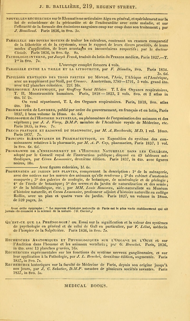 NOUVELLES RECHERCHES sur le Rhumatisme articulaire Aigsi en g^n^ral, et sp^cialement sur la loi da coincidence de la pi^ricardite et de I'endocardite avec cette maladie, et sur I'efficacite de la formule des Amissions sanguines coup sur coup dans son traitement; par J. Bouilluud. Paris 1836, in 8vo. 3*. Parallele des divers moyens de trailer les calculeux, contenant un examen comparatif de la lithotritie et de la crystomie, sous le rapport de leurs divers proc^d^s, de leurs modes d'application, de leurs avantag^s ou inconv^niens respectifs; par le docteur Civiale. Paris 1836, in Svo. fig. 8s. Pathologie INTERNE, T^'AV Joseph Fr««^, traduit du latin du Praxeos medicaa, Paris 1827. T. l'^'' in Svo. 7s. L'ouvrage complet formera 4 vols. Parallels entre la taille et la lithotritie, par F. Blandin, Svo. Paris IS34. 3«. 6d. Papillons exotiques des trois parties du Monde, I'Asie, I'Afrique etl'Am^rique, avec un supplement par Stoll, par Cramer. Amsterdam, 1789—1791, 5 vols, grand 4to. avec 442 planches colorizes. 22/. 10*. Philosophie Anatomioue, par Geoffroy Saint Hilaire- T. I. des Organes respiratoires, T. II, Monstruosit^s humaines. Paris, 1818 —1823, 2 vols. Svo. et 2 atlas in 4to. 1/. 2*. On vend s^parement, T. I, des Organes respiratoires. Paris, 1818, Svo. atlas 4to. 10«. Pharmacopee de Londres, public par ordre du gouvernement, enfranQais et en latin, Paris 1837, 1 beau volume in ISmo. 4*. Qd. Philosophie del'HiSToiRE naturelle, ou ph^nom^nes de rorganis,ition des animauxetdes v^g^taux; par J. J. Virey, D-M.P. membre de I'Acad^mie royale de M^decine, etc. Paris 1835, in Svo. 7s. Precis pratique et raisonne du diagnostic, par M. A. Racihorski, M-D. 1 vol. 18mo. Paris 1837. 7*. PfiiNciPEs ELEMENTAiRES DE PharmACEUTiQUE, ou Exposition du sysl&me des con- naissances relatives k la pharmacie, par il/. ^. P. Cap, pharmacien, Paris 1S37, 1 vol. in Svo. Qs. 6d. Programme de l'enseignement de l'Histoire Naturelle dans les Colleges, adopts par le Conseil royal de Tinstrucdoji publiq\je; dispose en 49 tableaux mi- thodiques, par Ceran Lemonnier, deuxi^me (Edition. Paris 1837, in 4to. avec figures noires, 10*. Avec figures colorizes, \l. As. Promenades au jardin des plantes, comprenant la description: 1» de la m^nanerie, avec des notices sur les mceurs des animaux qu'elle renferme ; 2''du cabinet d'anatomie comparee ; 3° des galeries de zoologie, de botanique, de min^ralogie et de g^oloo-ie • 4° de Tecole de botanique; 5° des serres et du jardin de naturalisation et des semis ; 6° de la bibliotbSque, etc. ; par MM. LovAs Rousseau, aide-naturaliste au Museum d'histoiie naturelle, et Ceran Lemonnier, professeur adjoint d'histoire naturelle au collfeo-e Rollin, avec un plan et quatre vues du jardin. Paris 1827, un volume in ISnio. de 520 pages, 3*. Avec cette ipigraphe :  Le museum d'histoire naturelle de Paris est le plus vaste itablissemeut qui ait jamais eti consacr6 a la science de la nature- (O. CuvierJ Qu'est-ce que la PHRf;NOLOGiE ? Oil Essai sur la signification et la valeur des systfemes d,e psychologie en g^ndral et de celui de Gal) en parti<;uiier, par F. Ldlut, sn^decin de rhospice de la Salp6tiifere. Paris 1836, in Svo. 7s. Recherches Anatomiques et Physiologiques sur l'Organe de l'Ol'ie et sur I'Audition dans rhomme et les animaux vert^br^s; p.v G. Breschet. Paris, 1S36, in 4to. avec 13 planches gravies, 16*. Recherches exp^rimentales sur les fonctions du syst^me nerveux ganglionnaire, et sur leur application h. la Pathologie, par J. L. Bracket, deuxifeme Edition, augment^e. Paris 1837, in 8vo. 7s. Recherchks historiques sur la faculty de M^decine de Paris, depuis son origine jusqu'k nos jours, par J, C. Sabatier, D.M.P. membre de plusieurs soci^t^s savantes. Paris 1837, in Svo. 5*.