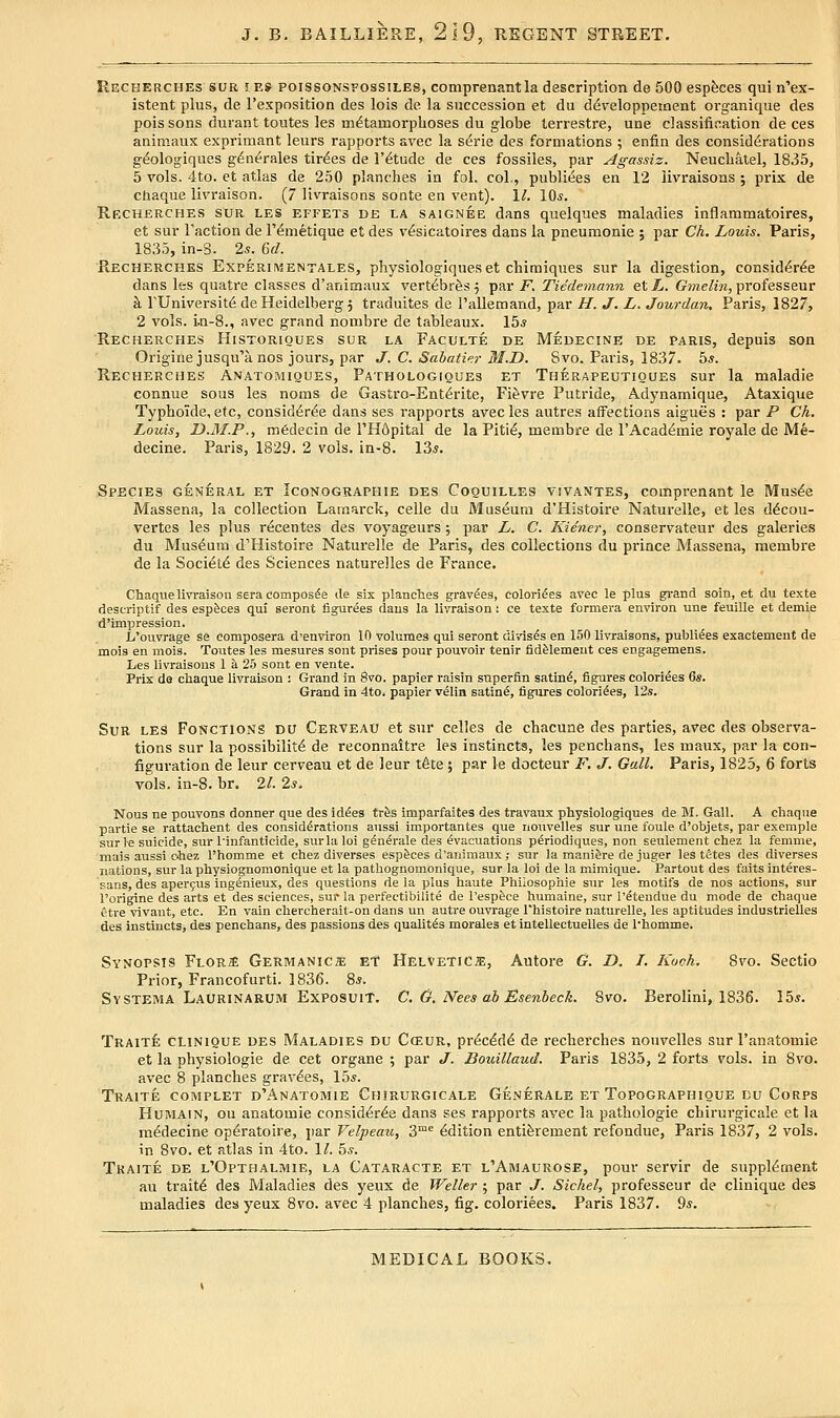 Recherches sor tes poissonsfossiles, comprenantla description de 500 espfeces qui n'ex- istent plus, de I'expnsition des lois de la succession et du d^veloppetnent oi-ganique des pois sons durant toutes les metamorphoses du globe terrestre, une classifination de ces animavix exprimant leurs rapports avec la s^rie des formations ; enfin des considerations g^ologiques g^n^rales tiroes de I'^tude de ces fossiles, par Agassiz. Neuclialel, 1835, 5 vols. 4to. et atlas de 250 planches in fol. col., publi^es en 12 iivraisons ; prix de chaque livraison. (7 Iivraisons sonte en vent). 1/. 10.s. Recherches sur les effets de la saignee dans quelques maladies inflammatoires, et sur Taction de I'^metique et des v6sicatoires dans la pneuraonie ; par Ch. Louis. Paris, 1835, in-S. 2s. 6d. Recherches Experimentales, physiologiqueset chimiques sur la digestion, considi^r^e dans les quatre classes d'animaux vert^br^s^ par F, Tiedemann etX. Gme&j, professeur k rUniversit6de Heidelberg j traduites de I'allemand, par//'. J. Z. J^owr^aw. Paris, 1827, 2 vols, i.n-8., avec grand nombre de tableaux. 15* ■Recherches Historiques sur la Faculte de Medecine de Paris, depuis son Originejusqu'anos jours, par J. C. Sahatieo-M.D. Svo. Paris, 1837. 5*. Recherches Anatomioues, Pathologiques et Therapeutiques sur la maladie connue sous les noms de Gastro-Ent^rite, Fi^vre Putride, Adynamique, Ataxique Typhoide, etc, consid^r^e dans ses rapports avec les autres affections aigues : par P Ch. Louis, D.M.P., medecin de rH6pital de la Piti^, membre de I'Acad^mie royale de Me- decine. Paris, 1829. 2 vols. in-8. 13*. Species general et Iconographie des Coquilles vivantes, comprenant le Mus^e Massena, la collection Lamarck, celle du Museum d'Histoire Naturelle, et les d^cou- vertes les plus r^centes des voyageurs ; par L. C. Kiener, conservateur des galeries du Museum d'Histoire Naturelle de Paris, des collections du prince Massena, meinbre de la Soci^t^ des Sciences naturelles de France. Chaqttelivraisou sera composes de six planches gravies, colorizes avec le plus grand soin, et du texte descriptif des espfeces qui seront figurees daus la livraison: ce texte formera environ une feuille et demie d'impi-ession. L'ouvrage se eomposera d'environ 10 volumes qui seront diiis^s en 150 Iivraisons, publi^es exactement de mois en mois. Toutes les mesures sent prises pour pouvoir tenir fidfelemeut ces engagemens. Les Iivraisons 1 a 25 sont en vente. Prix da cliaque livraison : Grand in 8vo. papier raisin superfin sating, figures coloriiSes 6s. Grand in 4to. papier v^lin sating, figures colorizes, 12s. Sur les FonctionS du Cerveao et sur celles de chacune des parties, avec des observa- tions sur la possibility de reconnaitre les instincts, les penchans, les maux, par la con- figuration de leur cerveau et de leur t^te; par le docteur F. J. Gall. Paris, 1825, 6 forts vols. in-8. br. 21. 2s. Nous ne pouvons donner que des id^es trfes imparfaites des travaux physiologiques de BI. Gall. A chaque partie se rattachent des considerations aussi importantes que nonvelles sur une foule d'objets, par exemple surle suicide, sur I'infanticide, sur la loi g^n^rale des Evacuations periodiques, ron seulement chez la femme, mais aussi cJiez I'homme et chez diverses espfeces d'animaux; sur la manifere de juger les ti^tes des diverses nations, sur la physiognomonique et la pathognomonique, sur la loi de la mimique. Partout des faits interes- sans, des aper9us ingenieux, des questions de la plus haute Phiiosophie sur les motifs de nos actions, sur I'origine des arts et des sciences, sur la perfectibilite de I'espfece humaine, sur I'Etendue du mode de chaque etre vivant, etc. En vain chercherait-on dans un autre ouvi'age I'histoire naturelle, les aptitudes industrielles des instincts, des penchans, des passions des qualit^s morales et intellectuelles de I'homme. Synopsis Flor* Germanic* Et Helvetica, Autore G. D. I. Koch. 8vo. Sectio Prior, Francofurti. 1836. 8*. Systema Laurinarum ExPosuiT. C. G. Nees ab Esenbeck. Bvo. Berolini, 1836. 15*. Traite clinique des Maladies du Cceur, pr^c^d^ de recherches nouvelles sur I'anatomie et la physiologie de cet organe ; par J. Bouillaud. Pai'is 1835, 2 forts vols, in Svo. avec 8 planches gravies, 15*. Traite complet d'Anatomie Chirurgicale Generale et Topographioue du Corps HuMAiN, ou anatomic consid^r^e dans ses rapports avec la pathologic chirurgicale et la medecine op^ratoire, par Velpeau, 3™^ Edition entiferement refondue, Paris 1837, 2 vols, in 8vo. et atlas in 4to. \l. 5j. Tkaite de l'Opthalmie, la Cataracte et l'Amaurose, pour servir de supplement au traite des Maladies des yeux de Weller ; par J. Sichel, professeur de clinique des maladies des yeux Svo. avec 4 planches, fig. coloriees. Paris 1837. 9*.