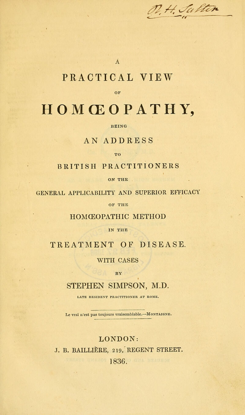 ^/^^^^g5*. A PRACTICAL VIEW OF HOMCEOPATHY, BEING AN ADDRESS TO BRITISH PRACTITIONERS ON THE GENERAL APPLICABILITY AND SUPERIOR EFFICACY OF THE HOMOEOPATHIC METHOD IN THE TREATMENT OF DISEASE. WITH CASES BY t STEPHEN SIMPSON, M.D. liATK RESIDENT PRACTITIONER AT ROME. Le vrai n'est pas toujours vraisemblable.—Montaigne. LONDON: J. B. bailliJ:re, 219,'regent street. 1836.