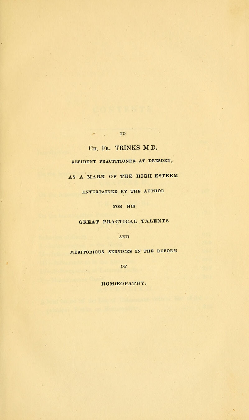 Ch. Fr. trinks m.d. RESIDENT PRACTITIONER AT DRESDEN, AS A MARK OF THE HIGH ESTEEM ENTERTAINED BY THE AUTHOR FOR HIS GREAT PRACTICAL TALENTS AND MERITORIOUS SERVICES IN THE REFORM OP HOMCEOPATHY.