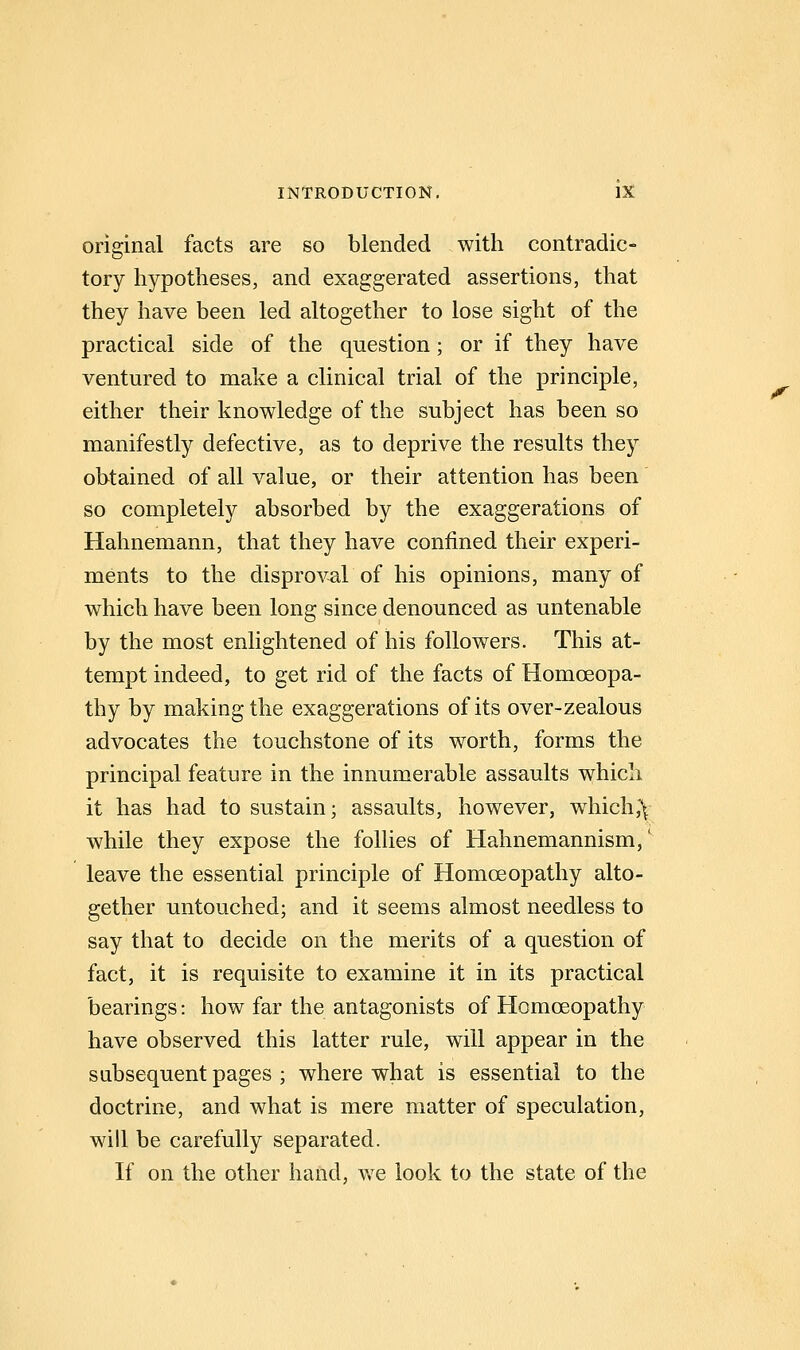original facts are so blended with contradic- tory hypotheses, and exaggerated assertions, that they have been led altogether to lose sight of the practical side of the question; or if they have ventured to make a clinical trial of the principle, either their knowledge of the subject has been so manifestly defective, as to deprive the results they obtained of all value, or their attention has been so completely absorbed by the exaggerations of Hahnemann, that they have confined their experi- ments to the disproval of his opinions, many of which have been long since denounced as untenable by the most enlightened of his followers. This at- tempt indeed, to get rid of the facts of Homoeopa- thy by making the exaggerations of its over-zealous advocates the touchstone of its worth, forms the principal feature in the innumerable assaults which it has had to sustain; assaults, however, which,\ while they expose the folUes of Hahnemannism,' leave the essential principle of Homoeopathy alto- gether untouched; and it seems almost needless to say that to decide on the merits of a question of fact, it is requisite to examine it in its practical bearings: how far the antagonists of Homoeopathy have observed this latter rule, will appear in the subsequent pages ; where what is essential to the doctrine, and what is mere matter of speculation, will be carefully separated. If on the other hand, we look to the state of the