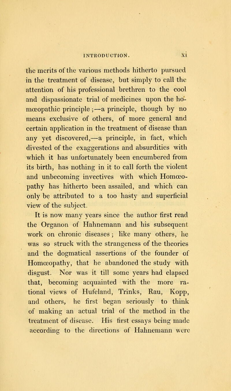the merits of the various methods hitherto pursued in the treatment of disease, but simply to call the attention of his professional brethren to the cool and dispassionate trial of medicines upon the ho- moeopathic principle ;—a principle, though by no means exclusive of others, of more general and certain application in the treatment of disease than any yet discovered,—a principle, in fact, which divested of the exaggerations and absurdities with which it has unfortunately been encumbered from its birth, has nothing in it to call forth the violent and unbecoming invectives with which Homoeo- pathy has hitherto been assailed, and which can only be attributed to a too hasty and superficial view of the subject. It is now many years since the author first read the Organon of Hahnemann and his subsequent work on chronic diseases ; like many others, he was so struck with the strangeness of the theories and the dogmatical assertions of the founder of Homoeopathy, that he abandoned the study with disgust. Nor was it till some years had elapsed that, becoming acquainted with the more ra- tional views of Hufeland, Trinks, Rau, Kopp, and others, he first began seriously to think of making an actual trial of the method in the treatment of disease. His first essays being made according to the directions of Hahnemann were