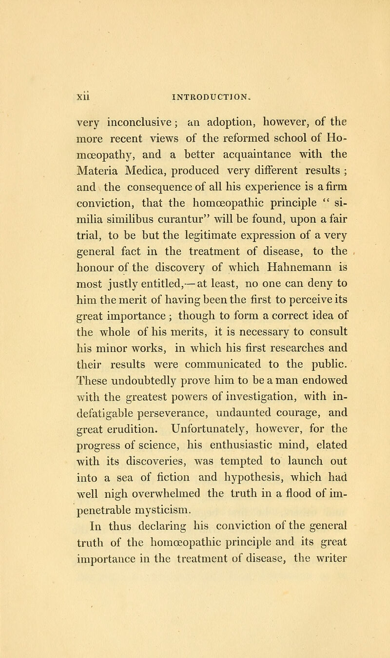 very inconclusive; an adoption, however, of the more recent views of the reformed school of Ho- moeopathy, and a better acquaintance with the Materia Medica, produced very different results ; and the consequence of all his experience is a firm conviction, that the homoeopathic principle  si- milia similibus curantur will be found, upon a fair trial, to be but the legitimate expression of a very general fact in the treatment of disease, to the honour of the discovery of which Hahnemann is most justly entitled,— at least, no one can deny to him the merit of having been the first to perceive its great importance ; though to form a correct idea of the whole of his merits, it is necessary to consult his minor works, in which his first researches and their results were communicated to the public. These undoubtedly prove him to be a man endowed W'ith the greatest powers of investigation, with in- defatigable perseverance, undaunted courage, and great erudition. Unfortunately, however, for the progress of science, his enthusiastic mind, elated with its discoveries, was tempted to launch out into a sea of fiction and hypothesis, which had w^ell nigh overwhelmed the truth in a flood of im- penetrable mysticism. In thus declaring his conviction of the general truth of the homoeopathic principle and its great importance in the treatment of disease, the writer