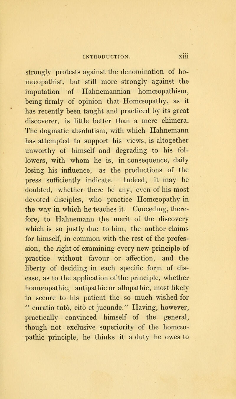 strongly protests against the denomination of ho- moeopathist, but still more strongly against the imputation of Hahnemannian homoeopathism, being firmly of opinion that Homoeopathy, as it has recently been taught and practiced by its great discoverer, is little better than a mere chimera. The dogmatic absolutism, with which Hahnemann has attempted to support his views, is altogether unworthy of himself and degrading to his fol- lowers, with whom he is, in consequence, daily losing his influence, as the productions of the press sufficiently indicate. Indeed, it may be doubted, whether there be any, even of his most devoted disciples, who practice Homoeopathy in the way in which he teaches it. Concedmg, there- fore, to Hahnemann the merit of the discovery which is so justly due to him, the author claims for himself, in common with the rest of the profes- sion, the right of examining every new principle of practice without favour or affection, and the liberty of deciding in each specific form of dis- ease, as to the application of the principle, whether homoeopathic, antipathic or allopathic, most likely to secure to his patient the so much wished for  curatio tuto, cito et jucande. Having, however, practically convinced himself of the general, though not exclusive superiority of the homoeo- pathic principle, he thinks it a duty he owes to