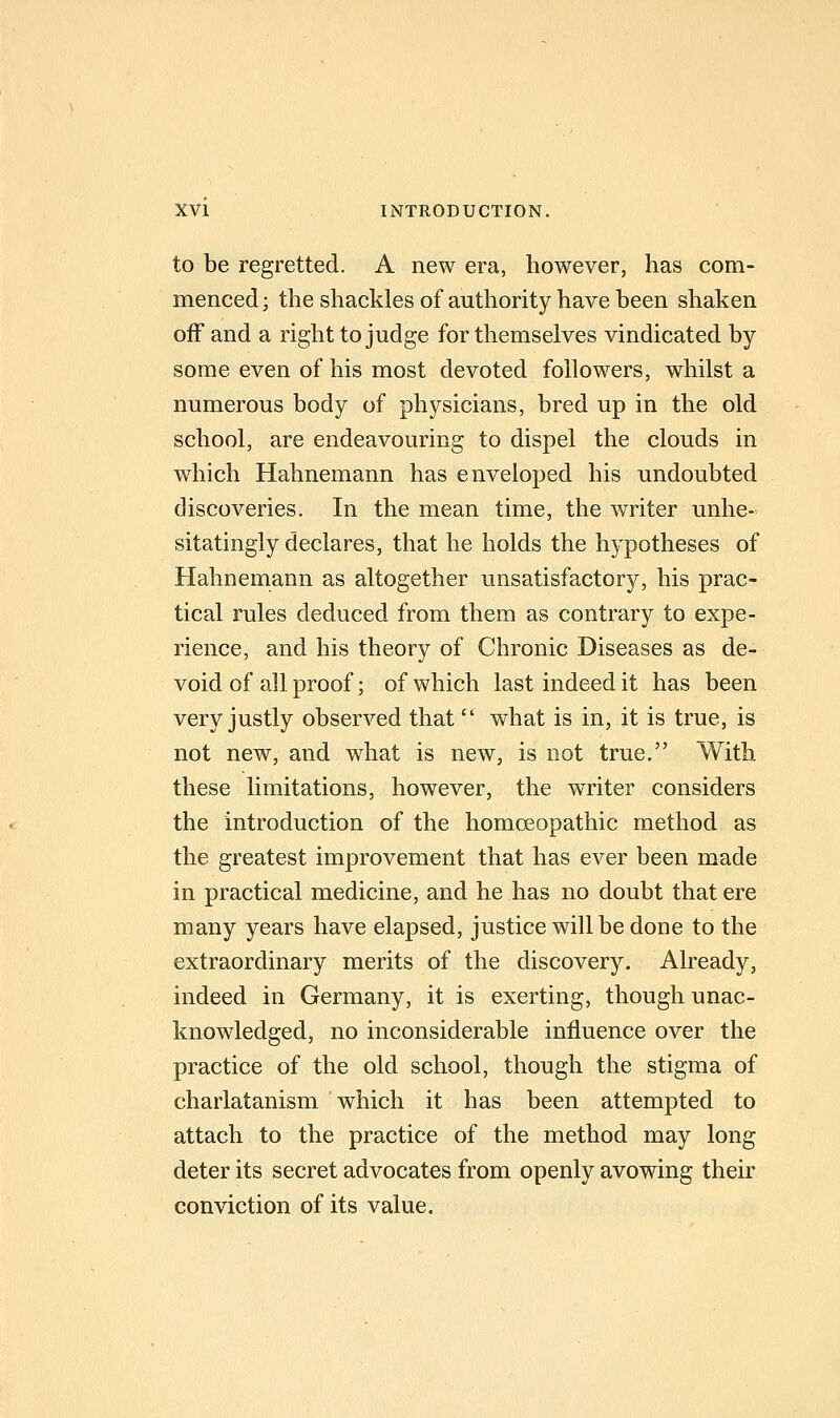 to be regretted. A new era, however, has com- menced; the shackles of authority have been shaken off and a right to judge for themselves vindicated by- some even of his most devoted followers, whilst a numerous body of physicians, bred up in the old school, are endeavouring to dispel the clouds in which Hahnemann has enveloped his undoubted discoveries. In the mean time, the writer unhe- sitatingly declares, that he holds the hypotheses of Hahnemann as altogether unsatisfactory, his prac- tical rules deduced from them as contrary to expe- rience, and his theory of Chronic Diseases as de- void of all proof; of which last indeed it has been very justly observed that what is in, it is true, is not new, and what is new, is not true. With these limitations, however, the writer considers the introduction of the homoeopathic method as the greatest improvement that has ever been made in practical medicine, and he has no doubt that ere many years have elapsed, justice will be done to the extraordinary merits of the discovery. Already, indeed in Germany, it is exerting, though unac- knowledged, no inconsiderable influence over the practice of the old school, though the stigma of charlatanism which it has been attempted to attach to the practice of the method may long deter its secret advocates from openly avowing their conviction of its value.
