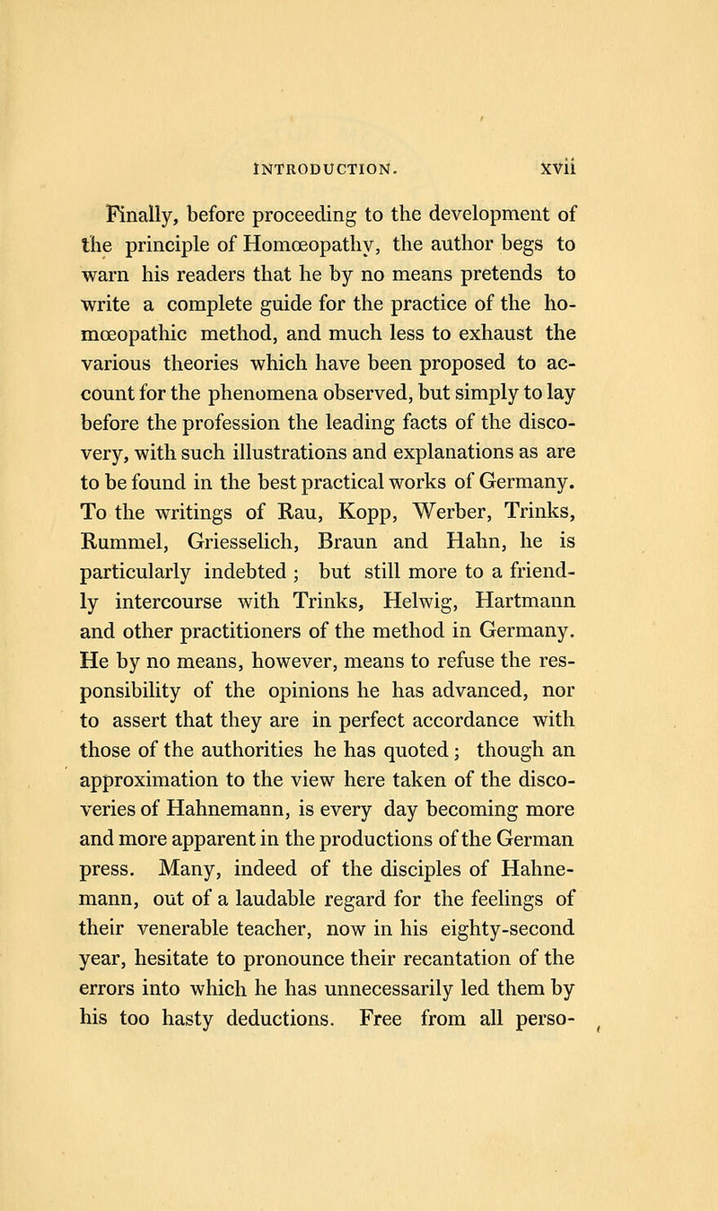 Finally, before proceeding to the development of the principle of Homoeopathy, the author begs to warn his readers that he by no means pretends to write a complete guide for the practice of the ho- moeopathic method, and much less to exhaust the various theories which have been proposed to ac- count for the phenomena observed, but simply to lay before the profession the leading facts of the disco- very, with such illustrations and explanations as are to be found in the best practical works of Germany. To the writings of Rau, Kopp, Werber, Trinks, Rummel, Griesselich, Braun and Hahn, he is particularly indebted ; but still more to a friend- ly intercourse with Trinks, Helwig, Hartmann and other practitioners of the method in Germany. He by no means, however, means to refuse the res- ponsibility of the opinions he has advanced, nor to assert that they are in perfect accordance with those of the authorities he has quoted; though an approximation to the view here taken of the disco- veries of Hahnemann, is every day becoming more and more apparent in the productions of the German press. Many, indeed of the disciples of Hahne- mann, out of a laudable regard for the feelings of their venerable teacher, now in his eighty-second year, hesitate to pronounce their recantation of the errors into which he has unnecessarily led them by his too hasty deductions. Free from all perso-