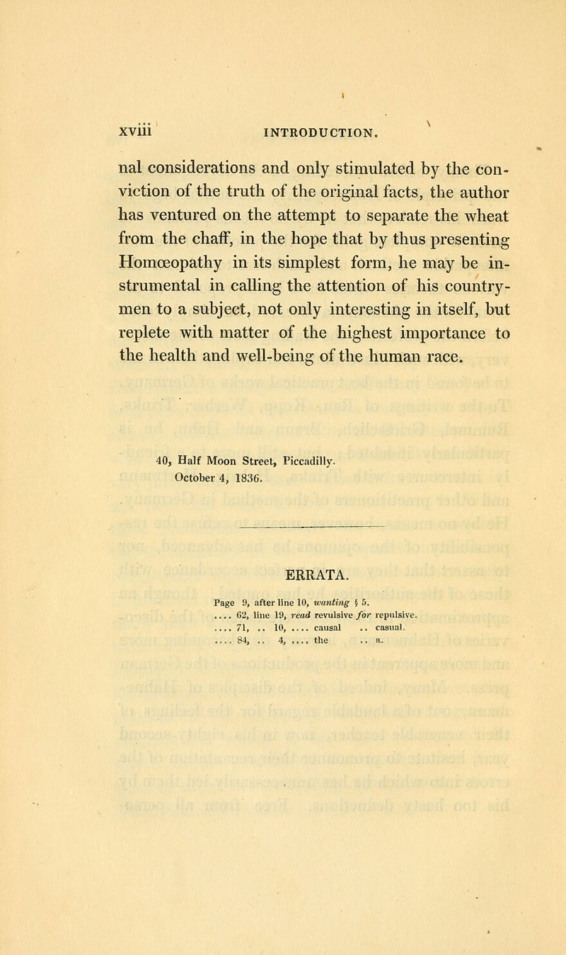 nal considerations and only stimulated by the con- viction of the truth of the original facts, the author has ventured on the attempt to separate the wheat from the chaff, in the hope that by thus presenting Homoeopathy in its simplest form, he may be in- strumental in calling the attention of his country- men to a subject, not only interesting in itself, but replete with matter of the highest importance to the health and well-being of the human race. 40, Half Moon Street, Piccadilly. October 4, 1836. ERRATA. Page 9, after line 10, wanting § 5. .... 62, line 19, read revulsive for repulsive. .... 71, .. 10, .... causal .. casual. .... 84, .. 4, .... the .. a.