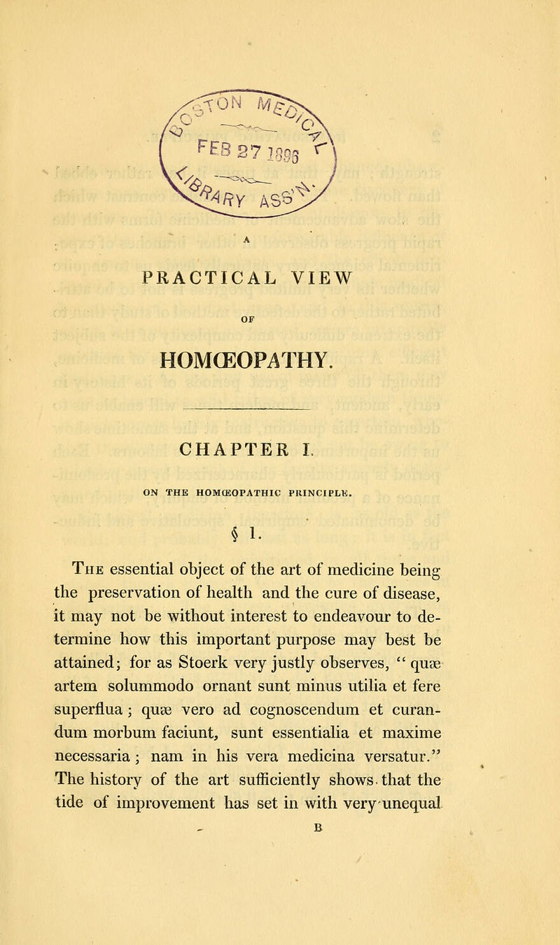 PRACTICAL VIEW HOMCEOPATHY. CHAPTER L ON THE HOMCEOPATHIC PRINCIPLE. § 1. The essential object of the art of medicine being the preservation of health and the cure of disease, it may not be without interest to endeavour to de- termine how this important purpose may best be attained; for as Stoerk very justly observes, quee artem solummodo ornant sunt minus utilia et fere superflua; quse vero ad cognoscendum et curan- dum morbum faciunt, sunt essentialia et maxime necessaria; nam in his vera medicina versatur. The history of the art sufficiently shows, that the tide of improvement has set in with very unequal