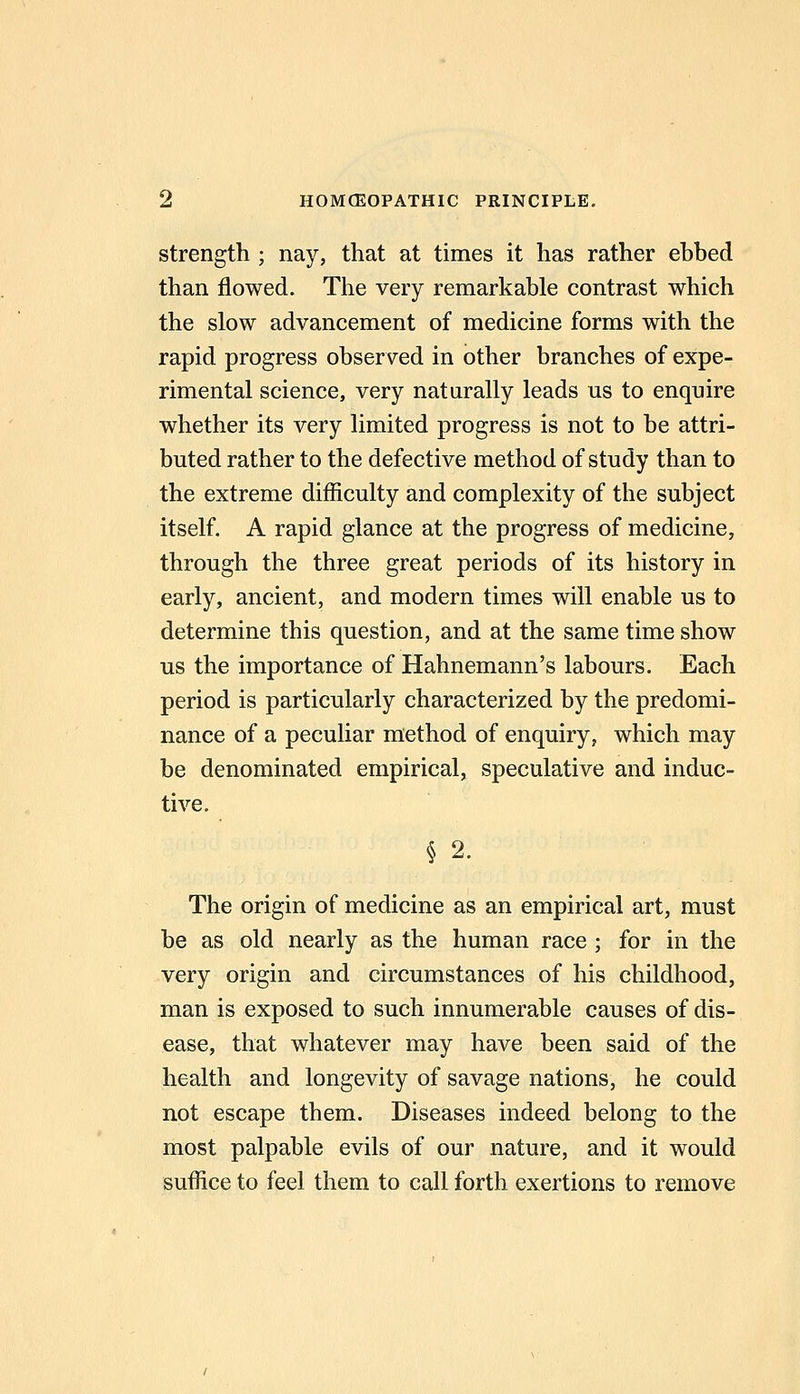 strength ; nay, that at times it has rather ehbed than flowed. The very remarkable contrast which the slow advancement of medicine forms with the rapid progress observed in other branches of expe- rimental science, very naturally leads us to enquire whether its very limited progress is not to be attri- buted rather to the defective method of study than to the extreme difficulty and complexity of the subject itself. A rapid glance at the progress of medicine, through the three great periods of its history in early, ancient, and modern times will enable us to determine this question, and at the same time show us the importance of Hahnemann's labours. Each period is particularly characterized by the predomi- nance of a peculiar method of enquiry, which may be denominated empirical, speculative and induc- tive. § 2. The origin of medicine as an empirical art, must be as old nearly as the human race ; for in the very origin and circumstances of his childhood, man is exposed to such innumerable causes of dis- ease, that whatever may have been said of the health and longevity of savage nations, he could not escape them. Diseases indeed belong to the most palpable evils of our nature, and it would suffice to feel them to call forth exertions to remove