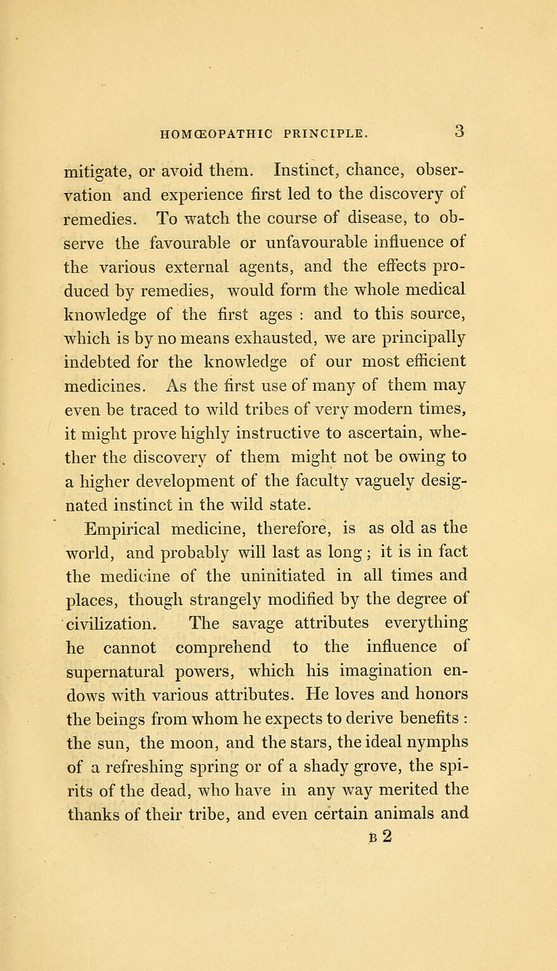 mitigate, or avoid them. Instinct, chance, obser- vation and experience first led to the discovery of remedies. To watch the course of disease, to ob- serve the favourable or unfavourable influence of the various external agents, and the effects pro- duced by remedies, would form the whole medical knowledge of the first ages : and to this source, which is by no means exhausted, we are principally indebted for the knowledge of our most efficient medicines. As the first use of many of them may even be traced to wild tribes of very modern times, it might prove highly instructive to ascertain, whe- ther the discovery of them might not be owing to a higher development of the faculty vaguely desig- nated instinct in the wild state. Empirical medicine, therefore, is as old as the world, and probably will last as long ; it is in fact the medicine of the uninitiated in all times and places, though strangely modified by the degree of civilization. The savage attributes everything he cannot comprehend to the influence of supernatural powers, which his imagination en- dows with various attributes. He loves and honors the beings from whom he expects to derive benefits : the sun, the moon, and the stars, the ideal nymphs of a refreshing spring or of a shady grove, the spi- rits of the dead, who have in any way merited the thanks of their tribe, and even certain animals and b2