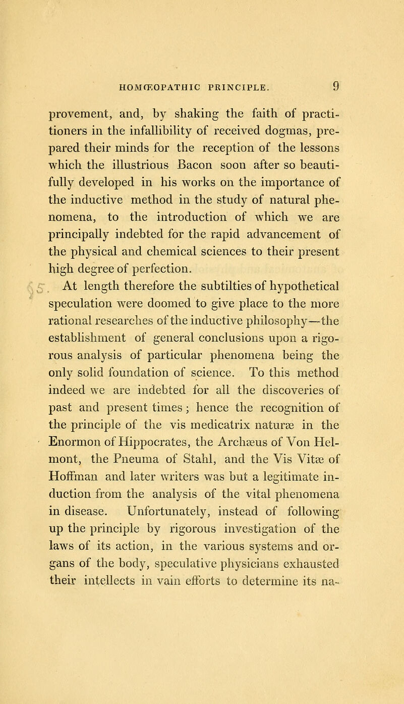 provement, and, by shaking the faith of practi- tioners in the infalUbiUty of received dogmas, pre- pared their minds for the reception of the lessons which the illustrious Bacon soon after so beauti- fully developed in his works on the importance of the inductive method in the study of natural phe- nomena, to the introduction of which we are principally indebted for the rapid advancement of the physical and chemical sciences to their present high degree of perfection. At length therefore the subtilties of hypothetical speculation were doomed to give place to the more rational researches of the inductive philosophy—the establishment of general conclusions upon a rigo- rous analysis of particular phenomena being the only solid foundation of science. To this method indeed we are indebted for all the discoveries of past and present times; hence the recognition of the principle of the vis medicatrix naturse in the Enormon of Hippocrates, the Arch^us of Von Hel- mont, the Pneuma of Stahl, and the Vis Vitse of Hoffman and later writers was but a legitimate in- duction from the analysis of the vital phenomena in disease. Unfortunately, instead of following up the principle by rigorous investigation of the laws of its action, in the various systems and or- gans of the body, speculative physicians exhausted their intellects in vain efforts to determine its na-