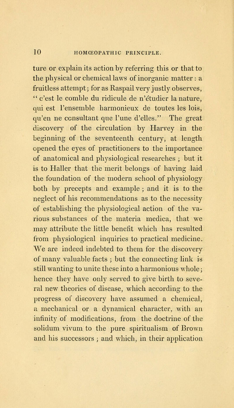 ture or explain its action by referring this or that to the physical or chemical laws of inorganic matter : a fruitless attempt; for as Raspail very justly observes,  c'est le comble du ridicule de n'etudier la nature, qui est I'ensemble harmonieux de toutes les lois, qu'en ne consultant que I'une d'elles. The great discovery of the circulation by Harvey in the beginning of the seventeenth century, at length opened the eyes of practitioners to the importance of anatomical and physiological researches ; but it is to Haller that the merit belongs of having laid the foundation of the modern school of physiology both by precepts and example ; and it is to the neglect of his recommendations as to the necessity of establishing the physiological action of the va- rious substances of the materia medica, that we may attribute the little benefit which has resulted from physiological inquiries to practical medicine. We are indeed indebted to them for the discovery of many valuable facts ; but the connecting link is still wanting to unite these into a harmonious whole; hence they have only served to give birth to seve- ral new theories of disease, which according to the progress of discovery have assumed a chemical, a mechanical or a dynamical character, with an infinity of modifications, from the doctrine of the solidum vivum to the pure spiritualism of Brown and his successors ; and which, in their application
