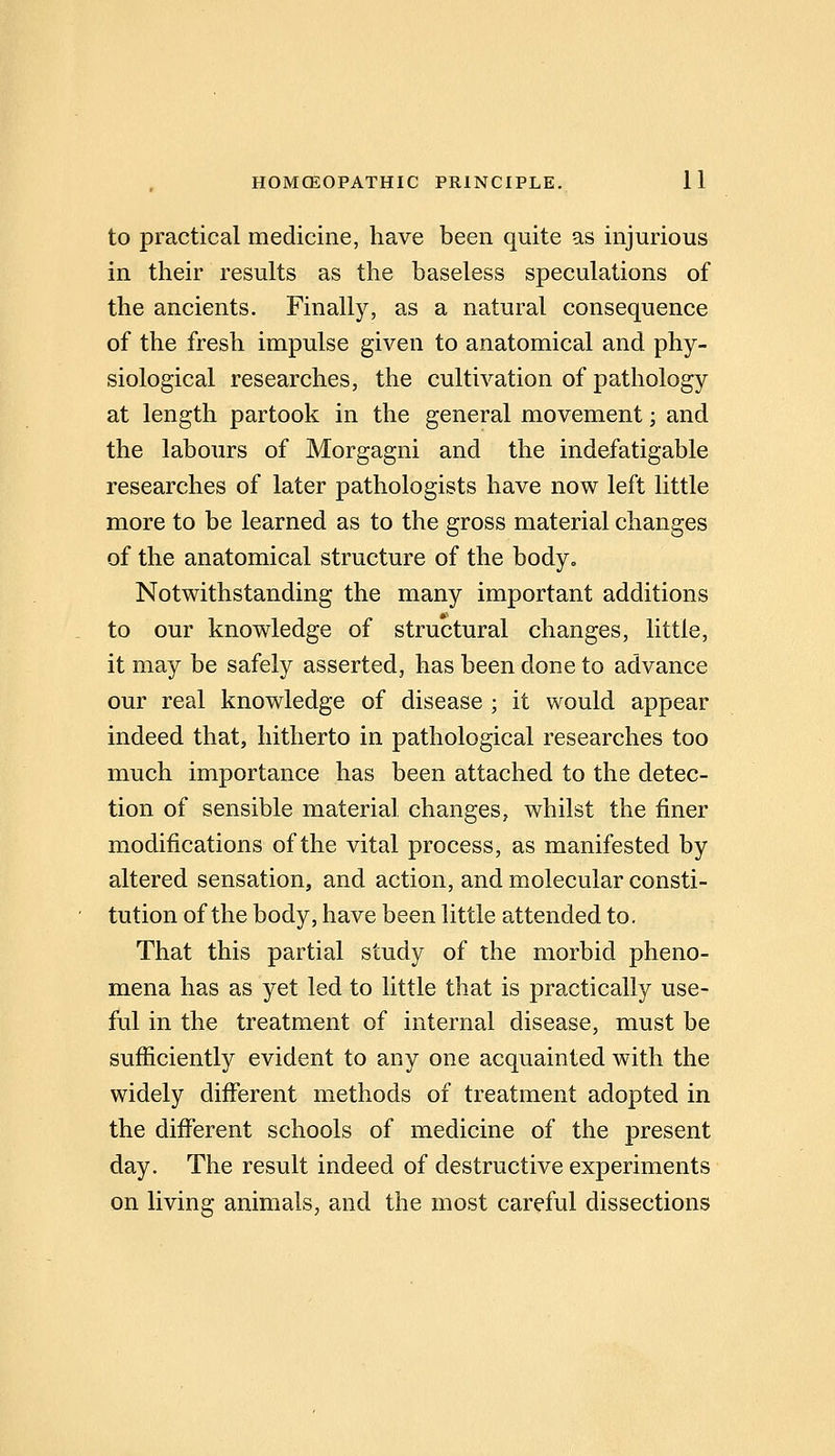 to practical medicine, have been quite as injurious in their results as the baseless speculations of the ancients. Finally, as a natural consequence of the fresh impulse given to anatomical and phy- siological researches, the cultivation of pathology at length partook in the general movement; and the labours of Morgagni and the indefatigable researches of later pathologists have now left little more to be learned as to the gross material changes of the anatomical structure of the body. Notwithstanding the many important additions to our knowledge of structural changes, little, it may be safely asserted, has been done to advance our real knowledge of disease ; it would appear indeed that, hitherto in pathological researches too much importance has been attached to the detec- tion of sensible material changes, whilst the finer modifications of the vital process, as manifested by altered sensation, and action, and molecular consti- tution of the body, have been little attended to. That this partial study of the morbid pheno- mena has as yet led to little that is practically use- ful in the treatment of internal disease, must be sufficiently evident to any one acquainted with the widely different methods of treatment adopted in the different schools of medicine of the present day. The result indeed of destructive experiments on living animals, and the most careful dissections