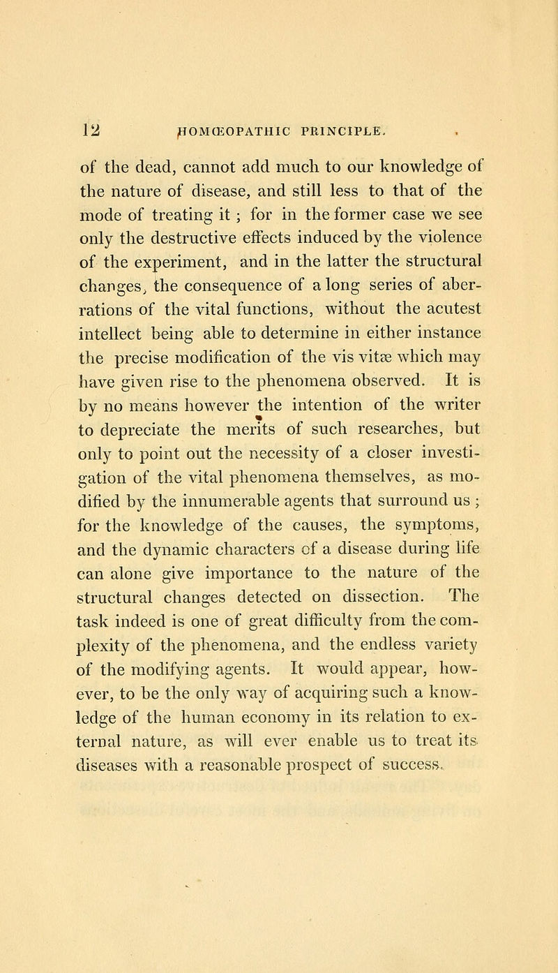 of the dead, cannot add much to our knowledge of the nature of disease, and still less to that of the mode of treating it; for in the former case we see only the destructive effects induced by the violence of the experiment, and in the latter the structural changes, the consequence of along series of aber- rations of the vital functions, without the acutest intellect being able to determine in either instance the precise modification of the vis vitse which may have given rise to the phenomena observed. It is by no means however the intention of the writer to depreciate the merits of such researches, but only to point out the necessity of a closer investi- gation of the vital phenomena themselves, as mo- dified by the innumerable agents that surround us ; for the knowledge of the causes, the symptoms, and the dynamic characters of a disease during life can alone give importance to the nature of the structural changes detected on dissection. The task indeed is one of great difficulty from the com- plexity of the phenomena, and the endless variety of the modifying agents. It would appear, how- ever, to be the only way of acquiring such a know- ledge of the human economy in its relation to ex- ternal nature, as will ever enable us to treat its. diseases with a reasonable prospect of success.