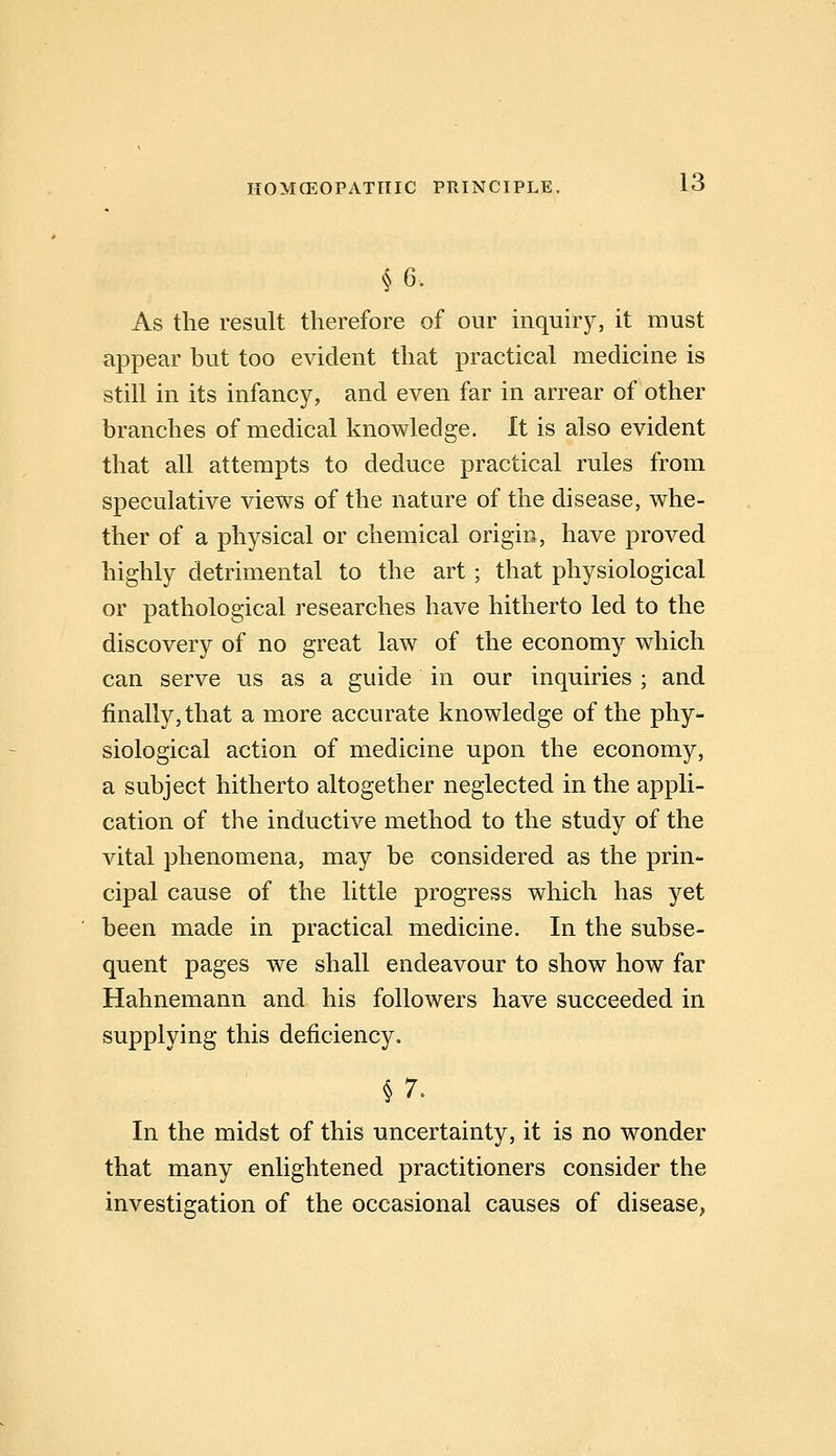 §6. As the result therefore of our inquiry, it must appear but too evident that practical medicine is still in its infancy, and even far in arrear of other branches of medical knowledge. It is also evident that all attempts to deduce practical rules from speculative views of the nature of the disease, whe- ther of a physical or chemical origin, have proved highly detrimental to the art; that physiological or pathological researches have hitherto led to the discovery of no great law of the economy which can serve us as a guide in our inquiries ; and finally, that a more accurate knowledge of the phy- siological action of medicine upon the economy, a subject hitherto altogether neglected in the appli- cation of the inductive method to the study of the vital phenomena, may be considered as the prin- cipal cause of the little progress which has yet been made in practical medicine. In the subse- quent pages we shall endeavour to show how far Hahnemann and his followers have succeeded in supplying this deficiency. In the midst of this uncertainty, it is no wonder that many enlightened practitioners consider the investigation of the occasional causes of disease,