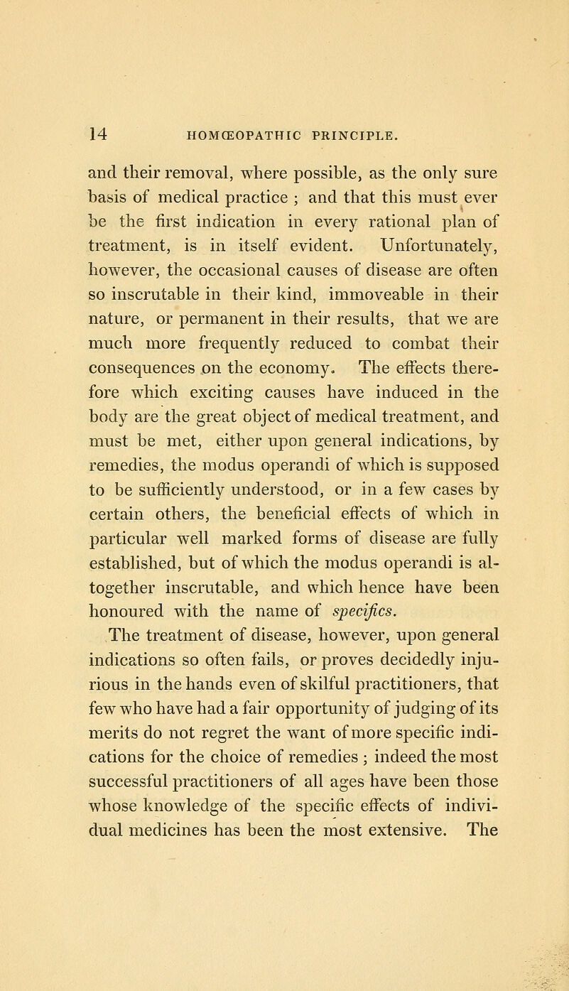 and their removal, where possible, as the only sure basis of medical practice ; and that this must ever be the first indication in every rational plan of treatment, is in itself evident. Unfortunately, however, the occasional causes of disease are often so inscrutable in their kind, immoveable in their nature, or permanent in their results, that we are much more frequently reduced to combat their consequences on the economy. The effects there- fore which exciting causes have induced in the body are the great object of medical treatment, and must be met, either upon general indications, by remedies, the modus operandi of which is supposed to be sufficiently understood, or in a few cases by certain others, the beneficial effects of which in particular well marked forms of disease are fully established, but of which the modus operandi is al- together inscrutable, and which hence have been honoured with the name of specifics. The treatment of disease, however, upon general indications so often fails, or proves decidedly inju- rious in the hands even of skilful practitioners, that few who have had a fair opportunity of judging of its merits do not regret the want of more specific indi- cations for the choice of remedies ; indeed the most successful practitioners of all ages have been those whose knowledge of the specific effects of indivi- dual medicines has been the most extensive. The