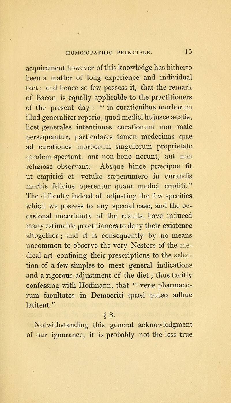 acquirement however of this knowledge has hitherto been a matter of long experience and individual tact; and hence so few possess it, that the remark of Bacon is equally applicable to the practitioners of the present day : in curationibus morborum illud generaliter reperio, quod medici hujusce setatis, licet generates intentiones curationum non male persequantur, particulares tamen medecinas quse ad curationes morborum singulorum proprietate quadem spectant, aut non bene norunt, aut non religiose observant. Absque hince prsecipue fit ut empirici et vetulse ssepenumero in curandis morbis felicius operentur quam medici eruditi. The difficulty indeed of adjusting the few specifics which we possess to any special case, and the oc- casional uncertainty of the results, have induced many estimable practitioners to deny their existence altogether; and it is consequently by no means uncommon to observe the very Nestors of the me- dical art confining their prescriptions to the selec- tion of a few simples to meet general indications and a rigorous adjustment of the diet; thus tacitly confessing with Hofimann, that  verse pharmaco- rum facultates in Democriti quasi puteo adhuc latitent. §8. Notwithstanding this general acknowledgment of our ignorance, it is probably not the less true