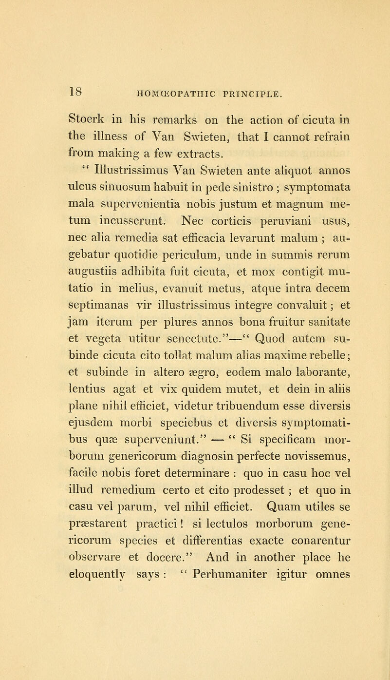 Stoerk in his remarks on the action of cicuta in the illness of Van Swieten, that I cannot refrain from making a few extracts.  lUustrissimus Van Swieten ante aliquot annos ulcus sinuosum habuit in pede sinistro ; symptomata mala supervenientia nobis justum et magnum me- tum incusserunt. Nee corticis peruviani usus, nee alia remedia sat efficacia levarunt malum ; au- gebatur quotidie periculum, unde in summis rerum augustiis adhibita fait cicuta, et mox contigit mu- tatio in melius, evanuit metus, atque intra decem septimanas vir illustrissimus integre convaluit; et jam iterum per plures annos bona fruitur sanitate et vegeta utitur senectute.— Quod autem su- binde cicuta cito tollat malum alias maxime rebelle; et subinde in altero segro, eodem malo laborante, lentius agat et vix quidem mutet, et dein in aliis plane nihil efficiet, videtur tribuendum esse diversis ejusdem morbi speciebus et diversis symptomati- bus quce superveniunt. — Si specificam mor- borum genericorum diagnosin perfecte novissemus, facile nobis foret determinare : quo in casu hoc vel illud remedium certo et cito prodesset; et quo in casu vel parum, vel nihil efficiet. Quam utiles se prsestarent practici! si lectulos morborum gene- ricorum species et differentias exacte conarentur observare et docere. And in another place he eloquently says :  Perhumaniter igitur omnes
