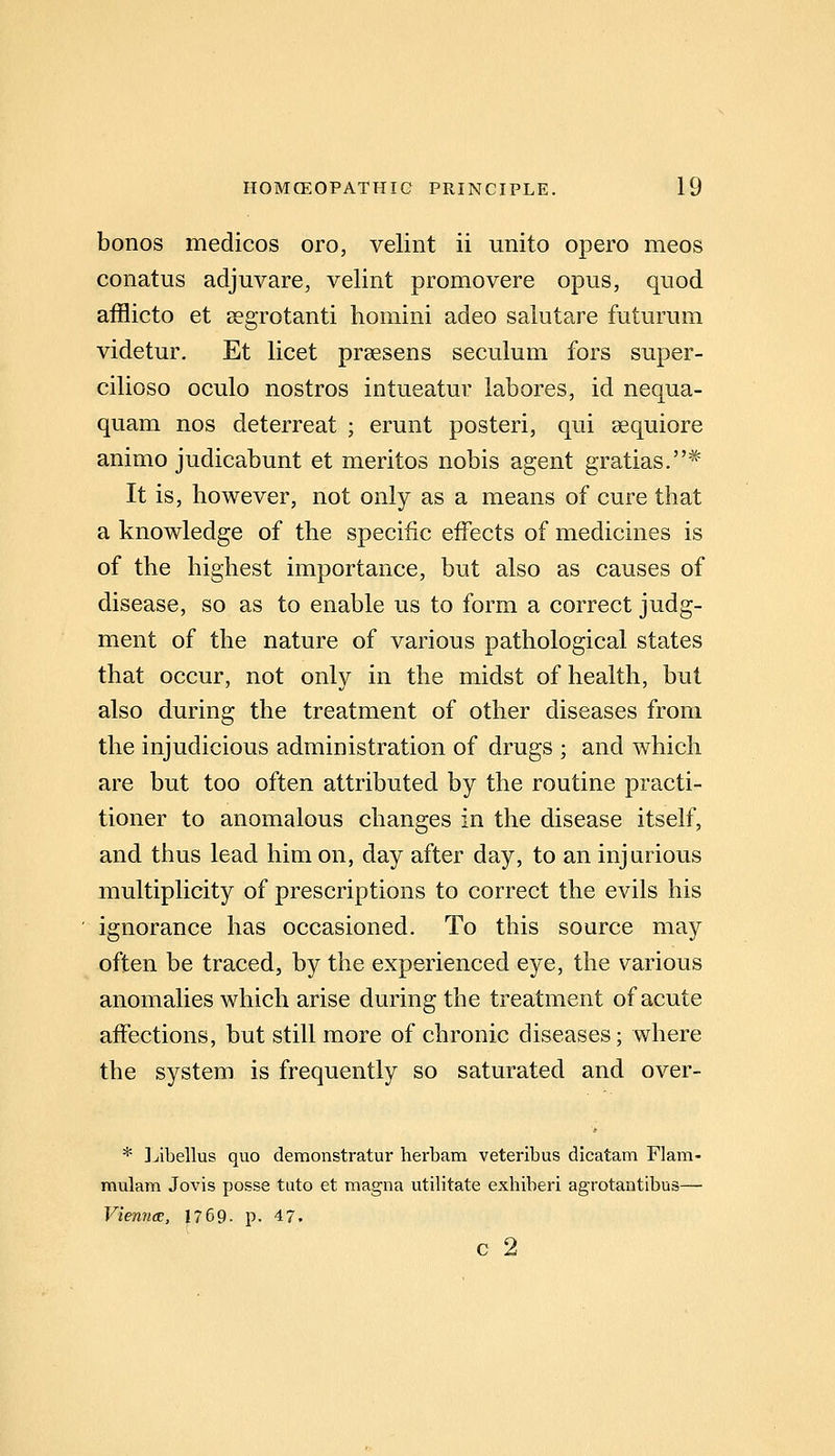 bonos medicos oro, velint ii unito opero meos conatus adjuvare, velint promovere opus, quod afflicto et aegrotanti homini adeo salutare futurum videtur. Et licet prsesens seculum fors super- cilioso oculo nostros intueatur labores, id nequa- quam nos deterreat ; erunt posteri, qui sequiore animo judicabunt et meritos nobis agent gratias.* It is, however, not only as a means of cure that a knowledge of the specific effects of medicines is of the highest importance, but also as causes of disease, so as to enable us to form a correct judg- ment of the nature of various pathological states that occur, not only in the midst of health, but also during the treatment of other diseases from the injudicious administration of drugs ; and which are but too often attributed by the routine practi- tioner to anomalous changes in the disease itself, and thus lead him on, day after day, to an injurious multiplicity of prescriptions to correct the evils his ignorance has occasioned. To this source may often be traced, by the experienced eye, the various anomalies which arise during the treatment of acute affections, but still more of chronic diseases; where the system is frequently so saturated and over- * Jibellus quo demonstratur herbam veteribus dicatam Flam- mulam Jovis posse tuto et magna utilitate exhiberi agrotantibus— Vienna;, 1759. p. 47. c 2