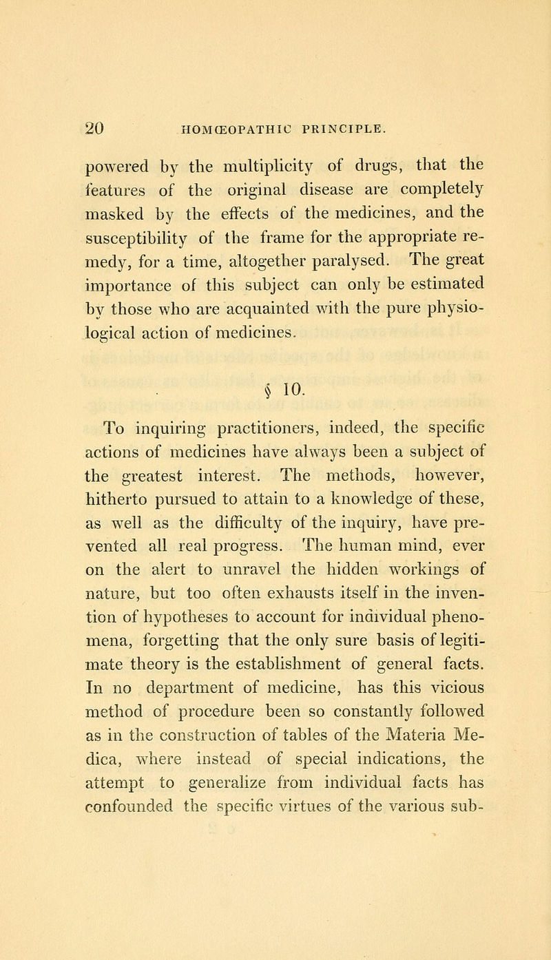 powered by the multiplicity of drugs, that the features of the original disease are completely masked by the effects of the medicines, and the susceptibihty of the frame for the appropriate re- medy, for a time, altogether paralysed. The great importance of this subject can only be estimated by those who are acquainted with the pure physio- logical action of medicines. § 10. To inquiring practitioners, indeed, the specific actions of medicines have always been a subject of the greatest interest. The methods, however, hitherto pursued to attain to a knowledge of these, as well as the difficulty of the inquiry, have pre- vented all real progress. The human mind, ever on the alert to unravel the hidden workings of nature, but too often exhausts itself in the inven- tion of hypotheses to account for individual pheno- mena, forgetting that the only sure basis of legiti- mate theory is the establishment of general facts. In no department of medicine, has this vicious method of procedure been so constantly followed as in the construction of tables of the Materia Me- dica, where instead of special indications, the attempt to generalize from individual facts has confounded the specific virtues of the various sub-