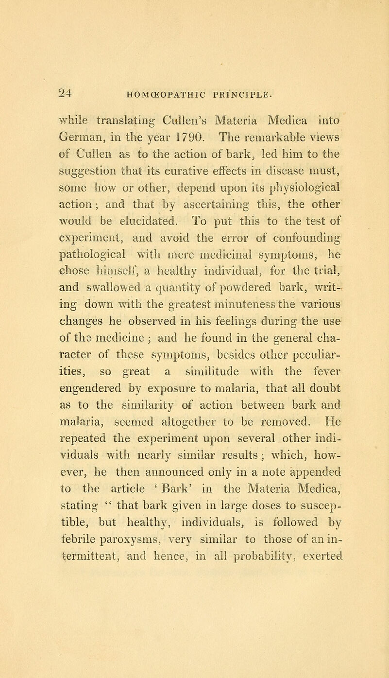while translatlDg Cullen's Materia Mediea into German, in the year 1790. The remarkable views of Cullen as to the action of bark;, led him to the suggestion that its curative effects in disease must, some how or other, depend upon its physiological action; and that by ascertaining this, the other would be elucidated. To put this to the test of experiment, and avoid the error of confounding pathological with mere medicinal symptoms, he chose himself, a healthy individual, for the trials, and swallowed a quantity of powdered bark, writ- ing down with the greatest minuteness the various changes he observed in his feelings during the use of the medicine ; and he found in the general cha- racter of these symptoms, besides other peculiar- ities, so great a similitude with the fever engendered by exposure to malaria, that all doubt as to the similarity oi action between bark and malaria, seemed altogether to be removed. He repeated the experiment upon several other indi- viduals with nearly similar results; which, how- ever, he then announced only in a note appended to the article ' Bark' in the Materia Mediea, stating that bark given in large doses to suscep- tible, but healthy, individuals, is followed by febrile paroxysms, very similar to those of an in- termittent, and hence, in all probability, exerted