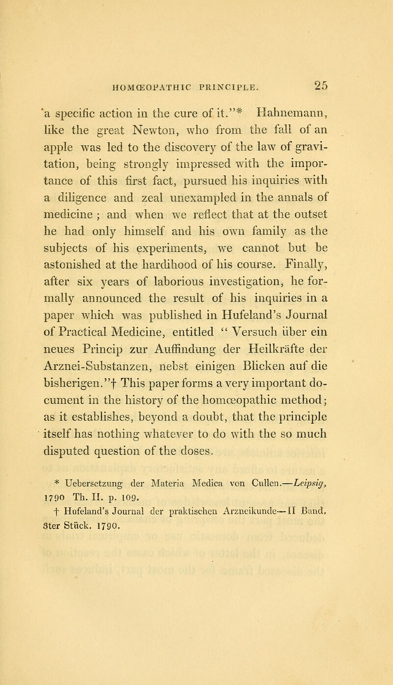 'a siDecific action in the cure of it.* Hahnemann, like the great Newton, who from the fall of an apple was led to the discovery of the law of gravi- tation, being strongly impressed with the impor- tance of this first fact, pm^saed his inquiries with a diligence and zeal unexampled in the annals of medicine ; and when we reflect that at the outset he had only himself and his own family as the subjects of his experiments, we cannot but be astonished at the hardihood of his course. Finally, after six years of laborious investigation, he for- mally announced the result of his inquiries in a paper whidi was published in Hufeland's Journal of Practical Medicine, entitled  Versuch liber ein neues Princip zur Auffindung der Heilkrafte der Arznei-Substanzen, nebst einigen Blicken auf die bisherigen.t This paper forms a very important do- cument in the history of the homoeopathic method; as it establishes, beyond a doubt, that the principle itself has nothing whatever to do with the so much disputed question of the doses. * Uebersetzung der Materia Medica von Cullen.—Leipsig, 1790 Th. II. p. 109. t Hufeland's Journal der praktischen Arzneikunde—II Band, 3ter Stuck. 1790.