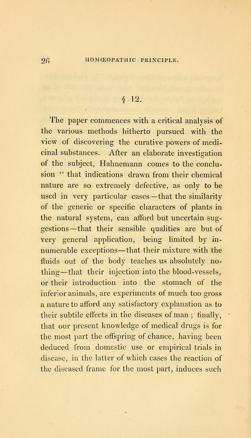 § 12. The paper commences with a critical analysis of the various methods hitherto pursued with the view of discovering the curative powers of medi- cinal substances. After an elaborate investigation of the subject, Hahnemann comes to the conclu- sion  that indications drawn from their chemical nature are so extremely defective, as only to be used in very particular cases—that the similarity of the generic or specific characters of plants in the natural system, can afford but uncertain sug- gestions—that their sensible qualities are but of very general application, being limited by in- numerable exceptions—that their mixture with the fluids out of the body teaches us absolutely no- thing—that their injection into the blood-vessels, or their introduction into the stomach of the inferior animals, are experiments of much too gross a nature to afford any satisfactory explanation as to their subtile effects in the diseases of man; finally, that our present knowledge of medical drugs is for the most part the offspring of chance, having been deduced from domestic use or empirical trials in disease, in the latter of which cases the reaction of the diseased frame for the most part, induces such