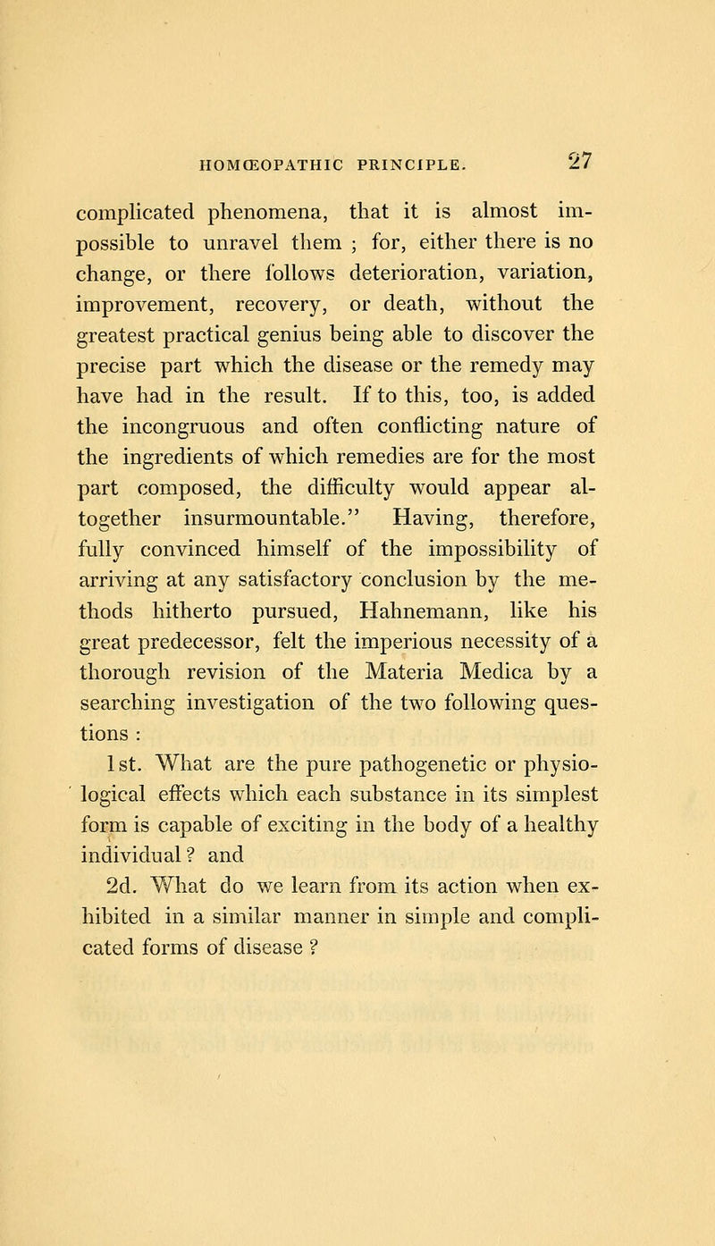 complicated phenomena, that it is almost im- possible to unravel them ; for, either there is no change, or there follows deterioration, variation, improvement, recovery, or death, without the greatest practical genius being able to discover the precise part which the disease or the remedy may have had in the result. If to this, too, is added the incongruous and often conflicting nature of the ingredients of which remedies are for the most part composed, the difficulty would appear al- together insurmountable. Having, therefore, fully convinced himself of the impossibility of arriving at any satisfactory conclusion by the me- thods hitherto pursued, Hahnemann, like his great predecessor, felt the imperious necessity of a thorough revision of the Materia Medica by a searching investigation of the two following ques- tions : 1 St. What are the pure pathogenetic or physio- logical effects which each substance in its simplest form is capable of exciting in the body of a healthy individual? and 2d. What do we learn from its action when ex- hibited in a similar manner in simple and compli- cated forms of disease ?