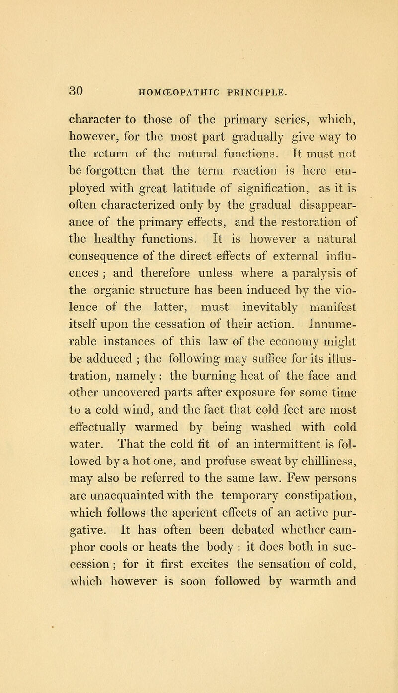 character to those of the primary series, which, however, for the most part gradually give way to the return of the natural functions. It must not be forgotten that the term reaction is here em- ployed with great latitude of signification, as it is often characterized only by the gradual disappear- ance of the primary effects, and the restoration of the healthy functions. It is however a natural consequence of the direct effects of external influ- ences ; and therefore unless where a paralysis of the organic structure has been induced by the vio- lence of the latter, must inevitably manifest itself upon the cessation of their action. Innume- rable instances of this law of the economy might be adduced ; the following may suffice for its illus- tration, namely : the burning heat of the face and other uncovered parts after exposure for some time to a cold wind, and the fact that cold feet are most effectually warmed by being washed with cold water. That the cold fit of an intermittent is fol- lowed by a hot one, and profuse sweat by chilliness, may also be referred to the same law. Few persons are unacquainted with the temporary constipation, which follows the aperient effects of an active pur- gative. It has often been debated whether cam- phor cools or heats the body : it does both in suc- cession ; for it first excites the sensation of cold, which however is soon followed by warmth and
