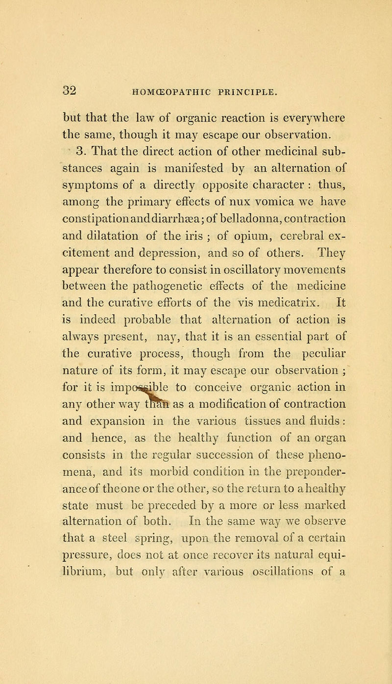 but that the law of organic reaction is everywhere the same, though it may escape our observation. 3. That the direct action of other medicinal sub- stances again is manifested by an alternation of symptoms of a directly opposite character : thus, among the primary effects of nux vomica we have constipation anddiarrhsea; of belladonna, contraction and dilatation of the iris ; of opium, cerebral ex- citement and depression, and so of others. They appear therefore to consist in oscillatory movements between the pathogenetic effects of the medicine and the curative efforts of the vis medicatrix. It is indeed probable that alternation of action is always present, nay, that it is an essential part of the curative process, though from the peculiar nature of its form, it may escape our observation ; for it is impo^^le to conceive organic action in any other v^ay tfmn as a modification of contraction and expansion in the various tissues and fluids: and hence, as the healthy function of an organ consists in the regular succession of these pheno- mena, and its morbid condition in the preponder- ance of the one or the other, so the return to a healthy state must be preceded by a more or less marked alternation of both. In the same way we observe that a steel spring, upon the removal of a certain pressure, does not at once recover its natural equi- librium, but onl}^ after various oscillations of a