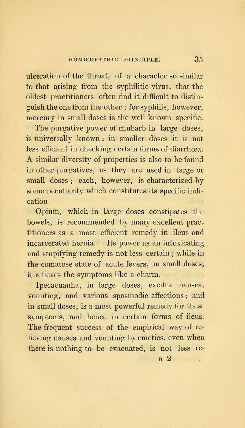 ■ulceration of the throat, of a character so similar to that arising from the syphilitic virus, that the oldest practitioners often find it difficult to distin- guish the one from the other ; for syphilis, however, mercury in small doses is the well known specific. The purgative power of rhubarb in large doses, is universally known : in smaller doses it is not less efficient in checking certain forms of diarrhoea. A similar diversity of properties is also to be found in other purgatives, as they are used in large or small doses ; each, however, is characterized by some peculiarity which constitutes its specific indi- cation. Opium, which in large doses constipates the bowels, is recommended by many excellent prac- titioners as a most efficient remedy in ileus and incarcerated hernia. Its power as an intoxicating and stupifying remedy is not less certain ; while in the comatose state of acute fevers, in small doses, ' it relieves the symptoms like a charm. Ipecacuanha, in large doses, excites nausea, vomiting, and various spasmodic afi^ections; and in small doses, is a most powerful remedy for these symptoms, and hence in certain forms of ileus. The frequent success of the empirical way of re- Ueving nausea and vomiting by emetics, even when there is nothing to be evacuated, is not less re-^ D 2