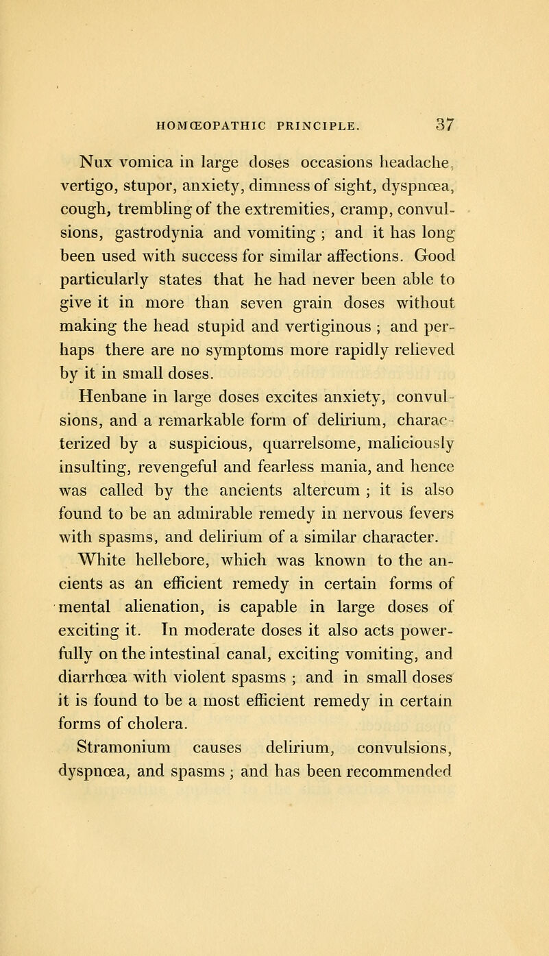 Nux vomica in large doses occasions headache, vertigo, stupor, anxiety, dimness of sight, dyspnoea, cough, trembhngof the extremities, cramp, convul- sions, gastrodynia and vomiting ; and it has long been used with success for similar affections. Good particularly states that he had never been able to give it in more than seven grain doses without making the head stupid and vertiginous ; and per- haps there are no symptoms more rapidly relieved by it in small doses. Henbane in large doses excites anxiety, convul- sions, and a remarkable form of delirium, charac- lerized by a suspicious, quarrelsome, mahciously insulting, revengeful and fearless mania, and hence was called by the ancients altercum ; it is also found to be an admirable remedy in nervous fevers with spasms, and delirium of a similar character. White hellebore, which was known to the an- cients as an efficient remedy in certain forms of mental alienation, is capable in large doses of exciting it. In moderate doses it also acts power- fully on the intestinal canal, exciting vomiting, and diarrhoea with violent spasms ; and in small doses it is found to be a most efficient remedy in certain forms of cholera. Stramonium causes delirium, convulsions, dyspnoea, and spasms ; and has been recommended