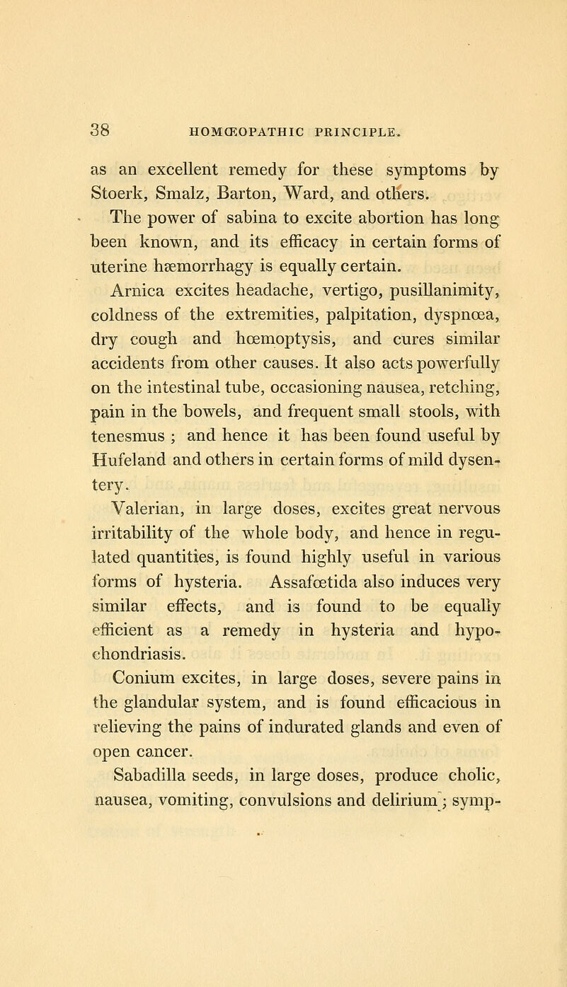 as an excellent remedy for these symptoms by Stoerk, Smalz, Barton, Ward, and others. The power of sabina to excite abortion has long been known, and its efficacy in certain forms of uterine hsemorrhagy is equally certain. Arnica excites headache, vertigo, pusillanimity, coldness of the extremities, palpitation, dyspnoea, dry cough and hoemoptysis, and cures similar accidents from other causes. It also acts powerfully on the intestinal tube, occasioning nausea, retching, pain in the bowels, and frequent small stools, with tenesmus ; and hence it has been found useful by Hufeland and others in certain forms of mild dysen- tery. Valerian, in large doses, excites great nervous irritability of the whole body, and hence in regu- lated quantities, is found highly useful in various forms of hysteria. Assafoetida also induces very similar effects, and is found to be equally efficient as a remedy in hysteria and hypo- chondriasis. Conium excites, in large doses, severe pains in the glandular system, and is found efficacious in relieving the pains of indurated glands and even of open cancer. Sabadilla seeds, in large doses, produce cholic, nausea, vomiting, convulsions and delirium; symp-