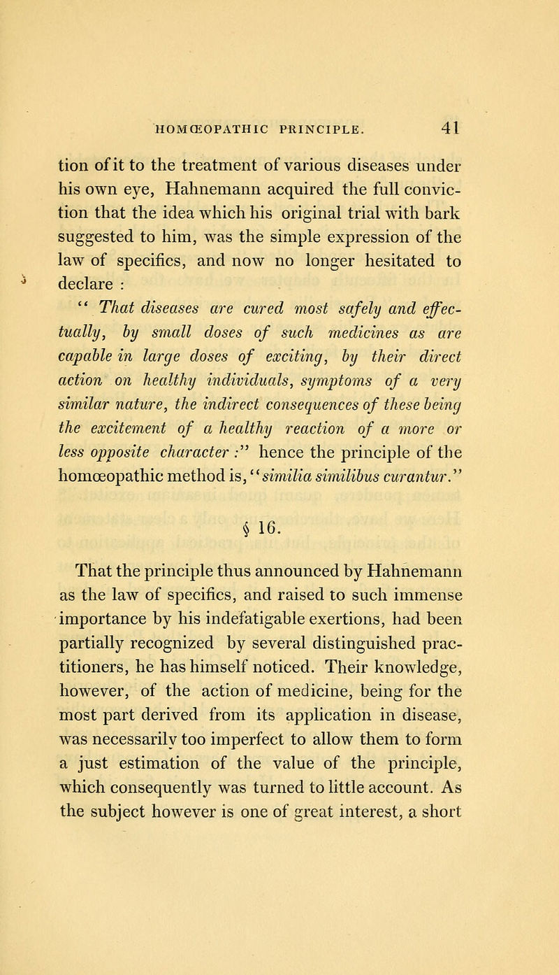 tion of it to the treatment of various diseases under his own eye, Hahnemann acquired the full convic- tion that the idea which his original trial with bark suggested to him, was the simple expression of the law of specifics, and now no longer hesitated to declare : ^* That diseases are cured most safely and effec- tually, by small doses of such medicines as are capable in large doses of exciting, by their direct action on healthy individuals, symptoms of a very similar nature, the indirect consequences of these being the excitement of a healthy reaction of a more or less opposite character ; hence the principle of the homoeopathic method is, ^'similia similibus curantur.*' ^ 16. That the principle thus announced by Hahnemann as the law of specifics, and raised to such immense importance by his indefatigable exertions, had been partially recognized by several distinguished prac- titioners, he has himself noticed. Their knowledge, however, of the action of medicine, being for the most part derived from its application in disease, was necessarily too imperfect to allow them to form a just estimation of the value of the principle, which consequently was turned to little account. As the subject however is one of great interest, a short