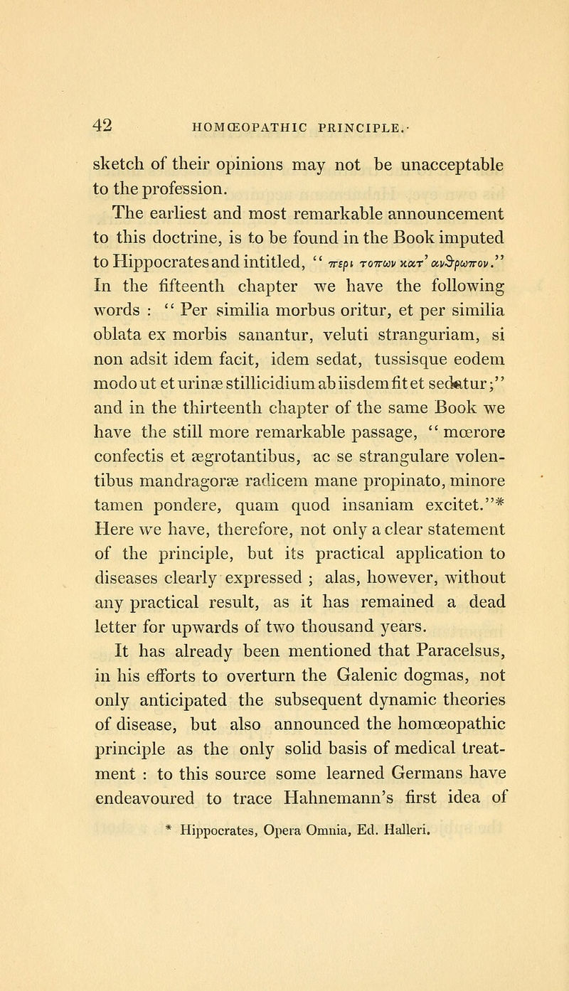 sketch of their opinions may not be unacceptable to the profession. The earhest and most remarkable announcement to this doctrine, is to be found in the Book imputed to Hippocrates and intitled,  Trepi ro^n-uv xocr' avB-puTrov. In the fifteenth chapter we have the following words :  Per similia morbus oritur, et per similia oblata ex morbis sanantur, veluti stranguriam, si non adsit idem facit, idem sedat, tussisque eodem modout eturinsestillicidiumabiisdemfitet sediitur; and in the thirteenth chapter of the same Book we have the still more remarkable passage,  moerore confectis et 8egrotantibus, ac se strangulare volen- tibus mandragorse radicem mane propinato, minore tamen pondere, quam quod insaniam excitet.* Here we have, therefore, not only a clear statement of the principle, but its practical application to diseases clearly expressed ; alas, however, without any practical result, as it has remained a dead letter for upwards of two thousand years. It has already been mentioned that Paracelsus, in his efforts to overturn the Galenic dogmas, not only anticipated the subsequent dynamic theories of disease, but also announced the homceopathic principle as the only solid basis of medical treat- ment : to this source some learned Germans have endeavoured to trace Hahnemann's first idea of * Hippocrates, Opera Omnia, Ed. Halleri.