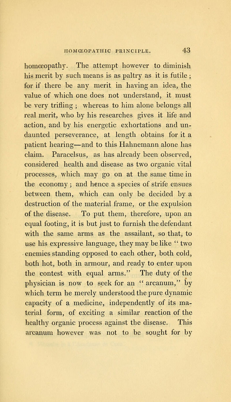 homoeopathy. The attempt however to dimmish his merit by such means is as paltry as it is futile ; for if there be any merit in having an idea, the value of which one does not understand, it must be very trifling ; whereas to him alone belongs all real merit, who by his researches gives it life and action, and by his energetic exhortations and un- daunted perseverance, at length obtains for it a patient hearing—and to this Hahnemann alone has claim. Paracelsus, as has already been observed, considered health and disease as two organic vital processes, which may go on at the same time in the economy; and hence a species of strife ensues between them, which can only be decided by a destruction of the material frame, or the expulsion of the disease. To put them, therefore, upon an equal footing, it is but just to furnish the defendant with the same arms as the assailant, so that, to use his expressive language, they may be like  two ■ enemies standing opposed to each other, both cold, both hot, both in armour, and ready to enter upon the contest with equal arms. The duty of the physician is now to seek for an  arcanum, by which term he merely understood the pure dynamic capacity of a medicine, independently of its ma- terial form, of exciting a similar reaction of the healthy organic process against the disease. This arcanum however was not to be sought for by