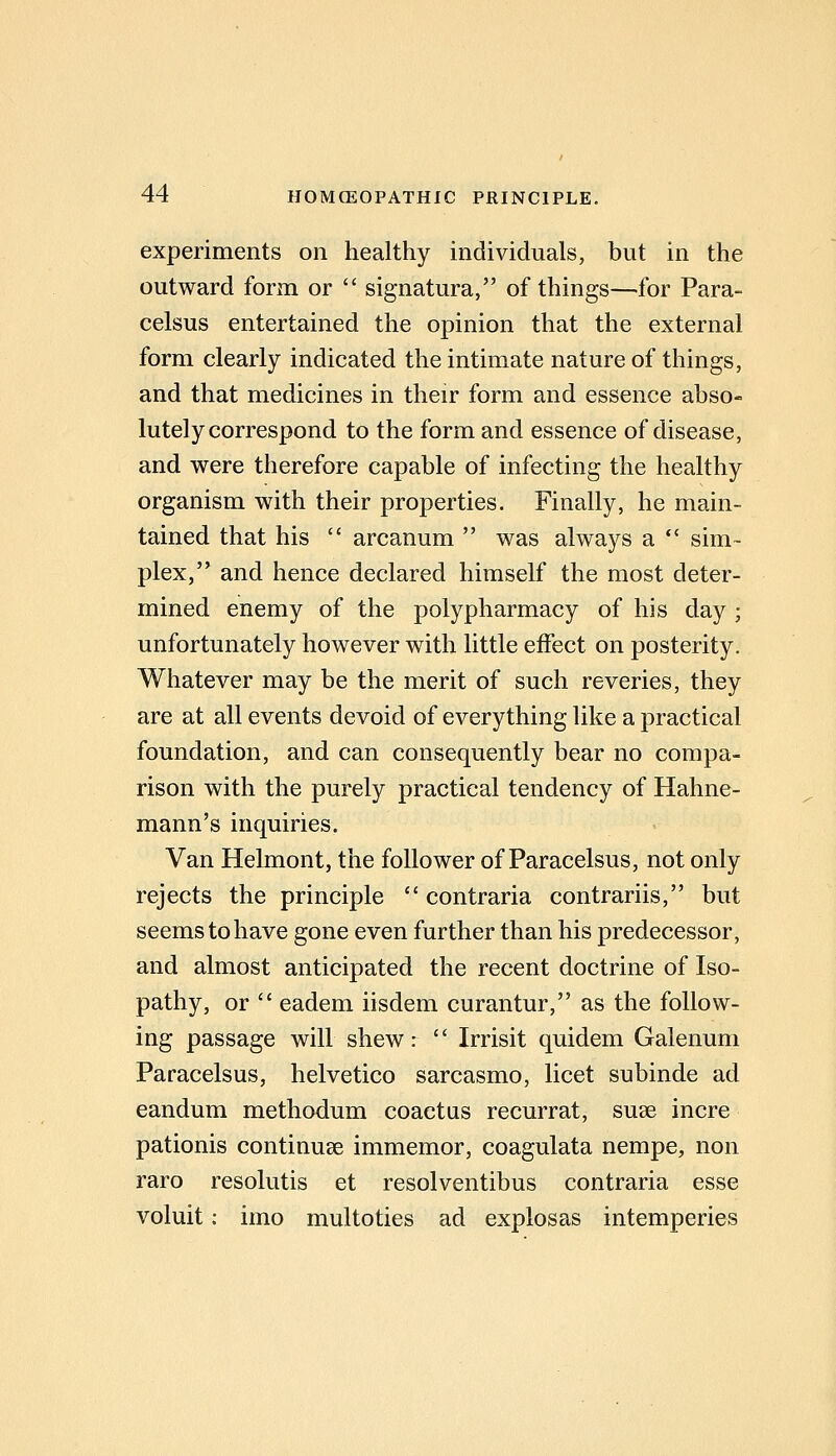 experiments on healthy individuals, but in the outward form or signatura, of things—for Para- celsus entertained the opinion that the external form clearly indicated the intimate nature of things, and that medicines in their form and essence abso- lutely correspond to the form and essence of disease, and were therefore capable of infecting the healthy organism with their properties. Finally, he main- tained that his arcanum was always a sim- plex, and hence declared himself the most deter- mined enemy of the polypharmacy of his day ; unfortunately however with little effect on posterity. Whatever may be the merit of such reveries, they are at all events devoid of everything like a practical foundation, and can consequently bear no compa- rison with the purely practical tendency of Hahne- mann's inquiries. Van Helmont, the follower of Paracelsus, not only rejects the principle contraria contrariis, but seems to have gone even further than his predecessor, and almost anticipated the recent doctrine of Iso- pathy, or eadem iisdem curantur, as the follow- ing passage will shew: Irrisit quidem Galenum Paracelsus, helvetico sarcasmo, licet subinde ad eandum methodum coactus recurrat, suae incre pationis continuse immemor, coagulata nempe, non raro resolutis et resolventibus contraria esse voluit: imo multoties ad explosas intemperies