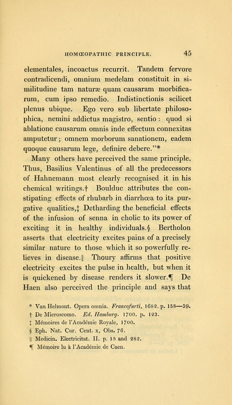 elementales, incoactus recurrit. Tandem fervore contradicendi, omnium medelam constituit in si- militudine tarn naturae quam causaram morbifica- rum, cum ipso remedio. Indistinctionis scilicet plenus ubique. Ego vero sub libertate philoso- phica, nemini addictus magistro, sentio : quod si ablatione causarum omnis inde efFectum connexitas amputetur ; omnem morborum sanationem, eadem quoque causarum lege, definire debere.* Many others have perceived the same principle. Thus, Basilius Valentinus of all the predecessors of Hahnemann most clearly recognised it in his chemical writings.f Boulduc attributes the con- stipating effects of rhubarb in diarrhoea to its pur- gative qualities,! Detharding the beneficial effects of the infusion of senna in cholic to its power of exciting it in healthy individuals.§ Bertholon asserts that electricity excites pains of a precisely similar nature to those which it so powerfully re- lieves in disease.! Thoury affirms that positive electricity excites the pulse in health, but when it is quickened by disease renders it slower.^ De Haen also perceived the principle and says that * Van Helmont. Opera omnia. Francofurti, 1682. p. 158—59. t De Microscomo. Ed. Hamburg. 1700. p. 123. X Memoires de I'Academie Royale, 1700. § Eph, Nat. Cur. Cent, x, Obs. 7&. II Medicin. Electricitat. II. p. 1.5 and 282. ^ Memoire lu a I'Academie de Caen.